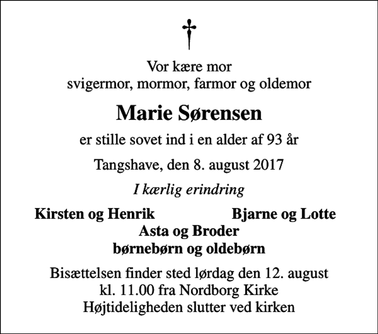 <p>Vor kære mor svigermor, mormor, farmor og oldemor<br />Marie Sørensen<br />er stille sovet ind i en alder af 93 år<br />Tangshave, den 8. august 2017<br />I kærlig erindring<br />Kirsten og Henrik<br />Bjarne og Lotte<br />Bisættelsen finder sted lørdag den 12. august kl. 11.00 fra Nordborg Kirke Højtideligheden slutter ved kirken</p>