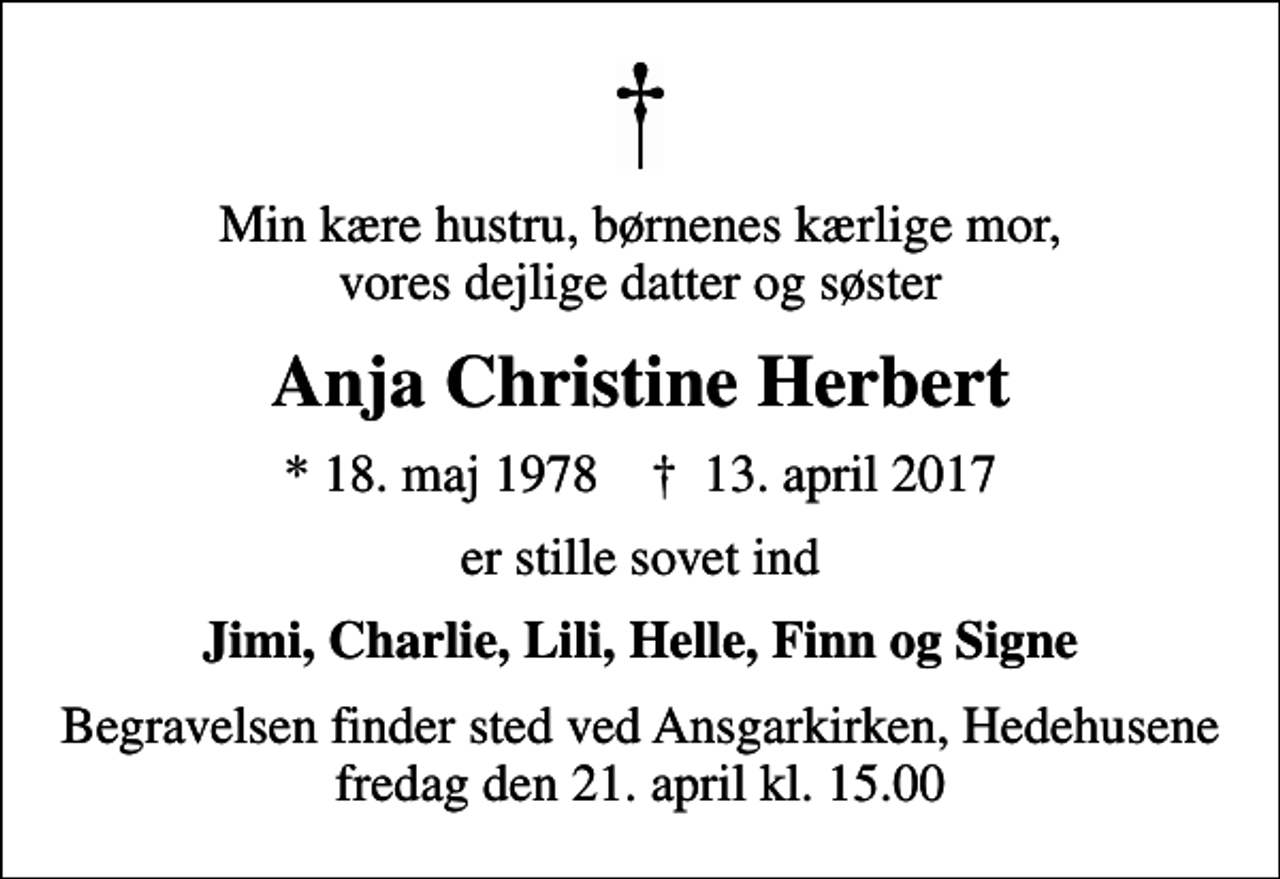 <p>Min kære hustru, børnenes kærlige mor, vores dejlige datter og søster<br />Anja Christine Herbert<br />* 18. maj 1978 ✝ 13. april 2017<br />er stille sovet ind<br />Jimi, Charlie, Lili, Helle, Finn og Signe<br />Begravelsen finder sted ved Ansgarkirken, Hedehusene fredag den 21. april kl. 15.00</p>