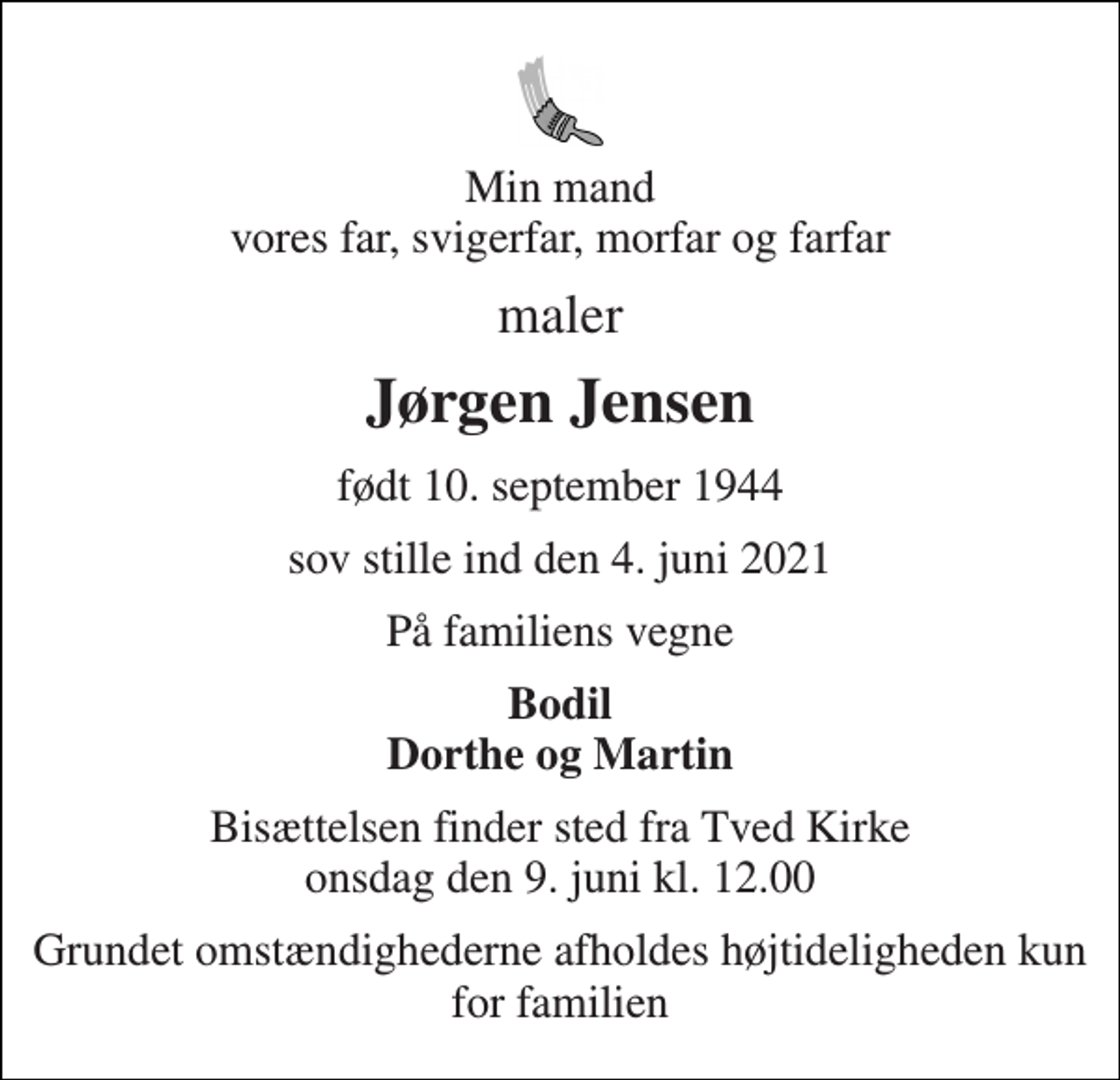 <p>Min mand vores far, svigerfar, morfar og farfar<br />maler<br />Jørgen Jensen<br />født 10. september 1944<br />sov stille ind den 4. juni 2021<br />På familiens vegne<br />Bodil Dorthe og Martin<br />Bisættelsen finder sted fra Tved Kirke onsdag den 9. juni kl. 12.00<br />Grundet omstændighederne afholdes højtideligheden kun for familien</p>
