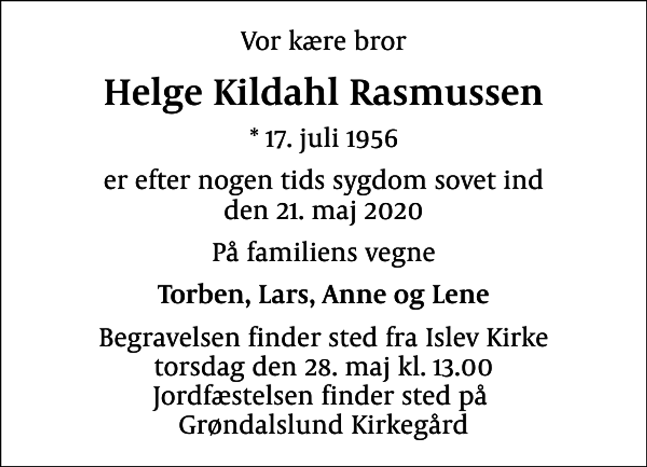 <p>Vor kære bror<br />Helge Kildahl Rasmussen<br />* 17. juli 1956<br />er efter nogen tids sygdom sovet ind den 21. maj 2020<br />På familiens vegne<br />Torben, Lars, Anne og Lene<br />Begravelsen finder sted fra Islev Kirke torsdag den 28. maj kl. 13.00 Jordfæstelsen finder sted på Grøndalslund Kirkegård</p>