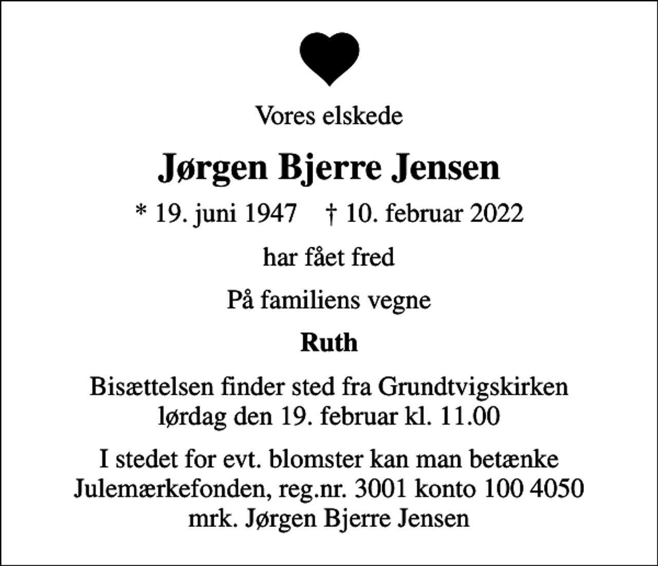 <p>Vores elskede<br />Jørgen Bjerre Jensen<br />* 19. juni 1947 ✝ 10. februar 2022<br />har fået fred<br />På familiens vegne<br />Ruth<br />Bisættelsen finder sted fra Grundtvigskirken lørdag den 19. februar kl. 11.00<br />I stedet for evt. blomster kan man betænke<br />Julemærkefonden reg.3001konto1004050mrk. Jørgen Bjerre<br />Jensen</p>
