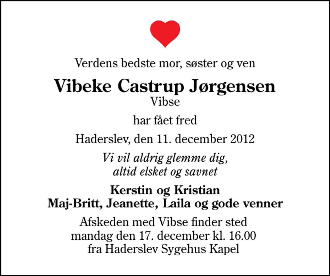 <p>Verdens bedste mor, søster og ven<br />Vibeke Castrup Jørgensen<br />Vibse<br />har fået fred<br />Haderslev, den 11. december 2012<br />Vi vil aldrig glemme dig, altid elsket og savnet<br />Kerstin og Kristian Maj-Britt, Jeanette, Laila og gode venner<br />Afskeden med Vibse finder sted mandag den 17. december kl. 16.00 fra Haderslev Sygehus Kapel</p>