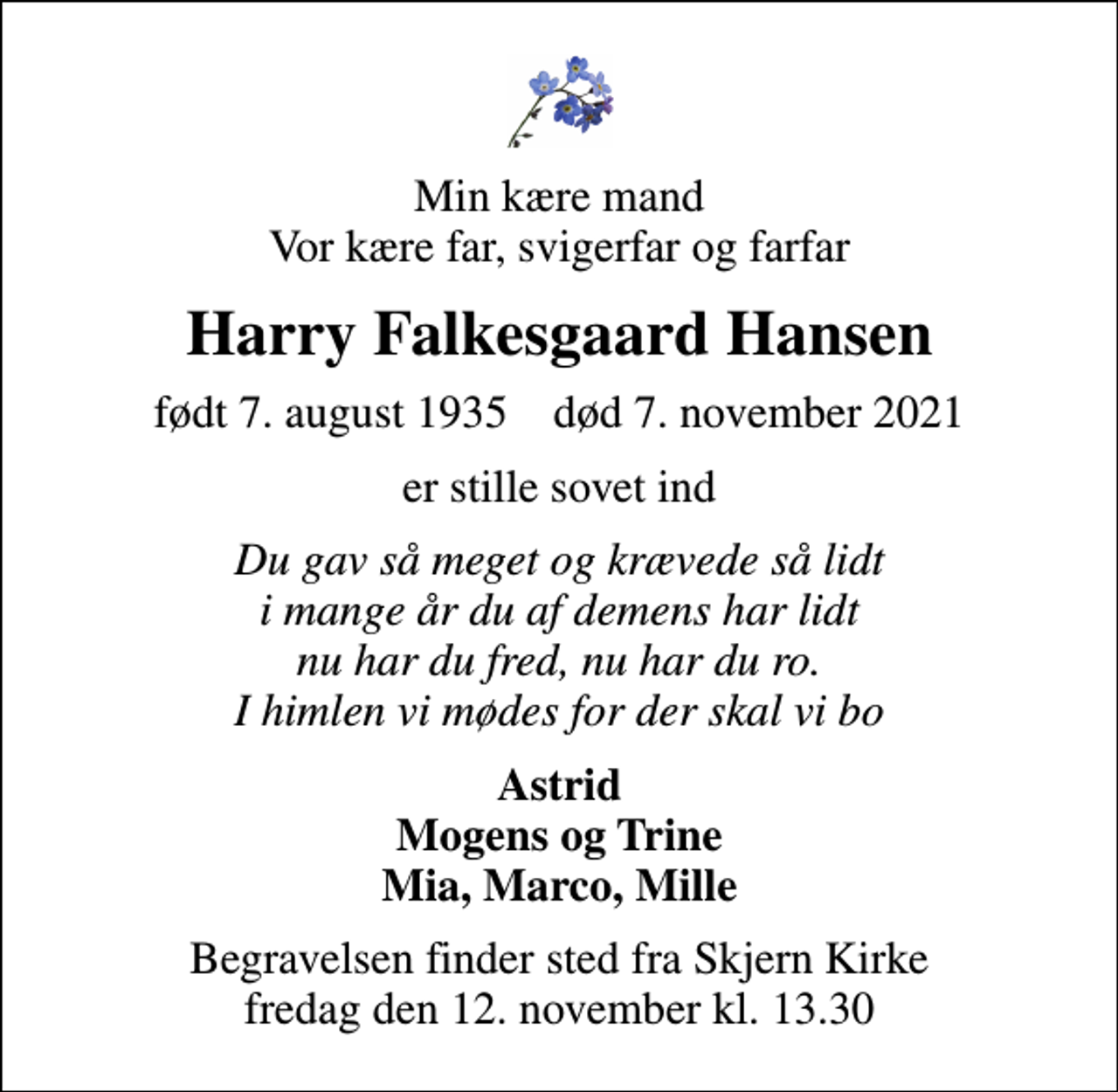 <p>Min kære mand Vor kære far, svigerfar og farfar<br />Harry Falkesgaard Hansen<br />født 7. august 1935 død 7. november 2021<br />er stille sovet ind<br />Du gav så meget og krævede så lidt i mange år du af demens har lidt nu har du fred, nu har du ro. I himlen vi mødes for der skal vi bo<br />Astrid Mogens og Trine Mia, Marco, Mille<br />Begravelsen finder sted fra Skjern Kirke fredag den 12. november kl. 13.30</p>