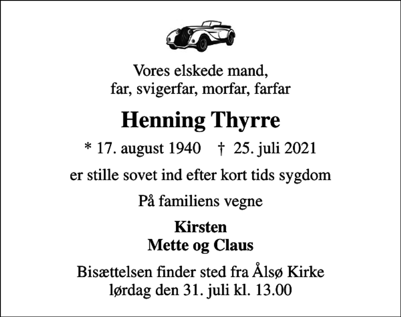 <p>Vores elskede mand, far, svigerfar, morfar, farfar<br />Henning Thyrre<br />* 17. august 1940 ✝ 25. juli 2021<br />er stille sovet ind efter kort tids sygdom<br />På familiens vegne<br />Kirsten Mette og Claus<br />Bisættelsen finder sted fra Ålsø Kirke lørdag den 31. juli kl. 13.00</p>