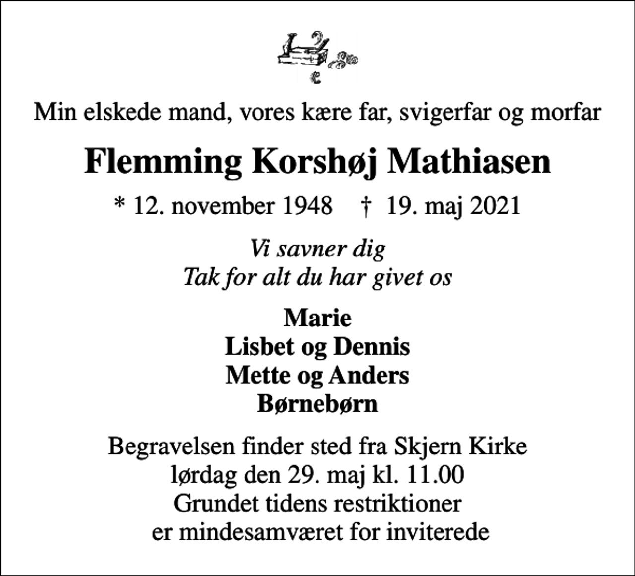 <p>Min elskede mand, vores kære far, svigerfar og morfar<br />Flemming Korshøj Mathiasen<br />* 12. november 1948 ✝ 19. maj 2021<br />Vi savner dig Tak for alt du har givet os<br />Marie Lisbet og Dennis Mette og Anders Børnebørn<br />Begravelsen finder sted fra Skjern Kirke lørdag den 29. maj kl. 11.00 Grundet tidens restriktioner er mindesamværet for inviterede</p>