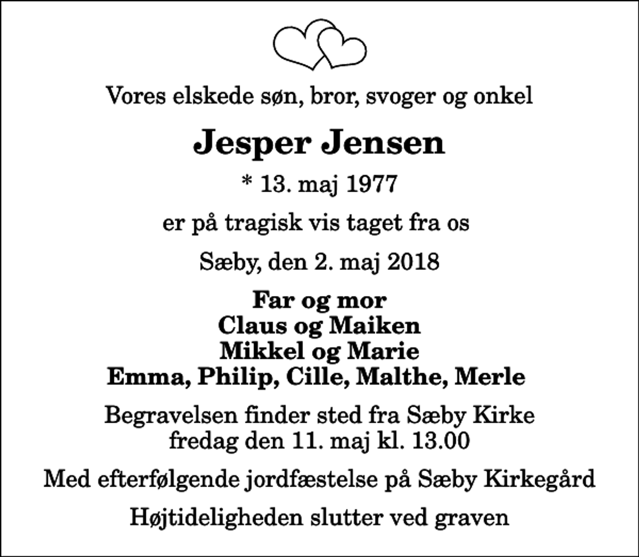 <p>Vores elskede søn, bror, svoger og onkel<br />Jesper Jensen<br />* 13. maj 1977<br />er på tragisk vis taget fra os<br />Sæby, den 2. maj 2018<br />Far og mor Claus og Maiken Mikkel og Marie Emma, Philip, Cille, Malthe, Merle<br />Begravelsen finder sted fra Sæby Kirke fredag den 11. maj kl. 13.00 Med efterfølgende jordfæstelse på Sæby Kirkegård<br />Højtideligheden slutter ved graven</p>