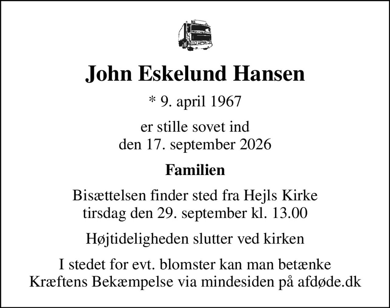 John Eskelund Hansen
* 9. april 1967
er stille sovet ind den 17. september 2026
Familien
Bisættelsen finder sted fra Hejls Kirke  tirsdag den 29. september kl. 13.00 
Højtideligheden slutter ved kirken
I stedet for evt. blomster kan man betænke
					Kræftens Bekæmpelse via mindesiden på afdøde.dk