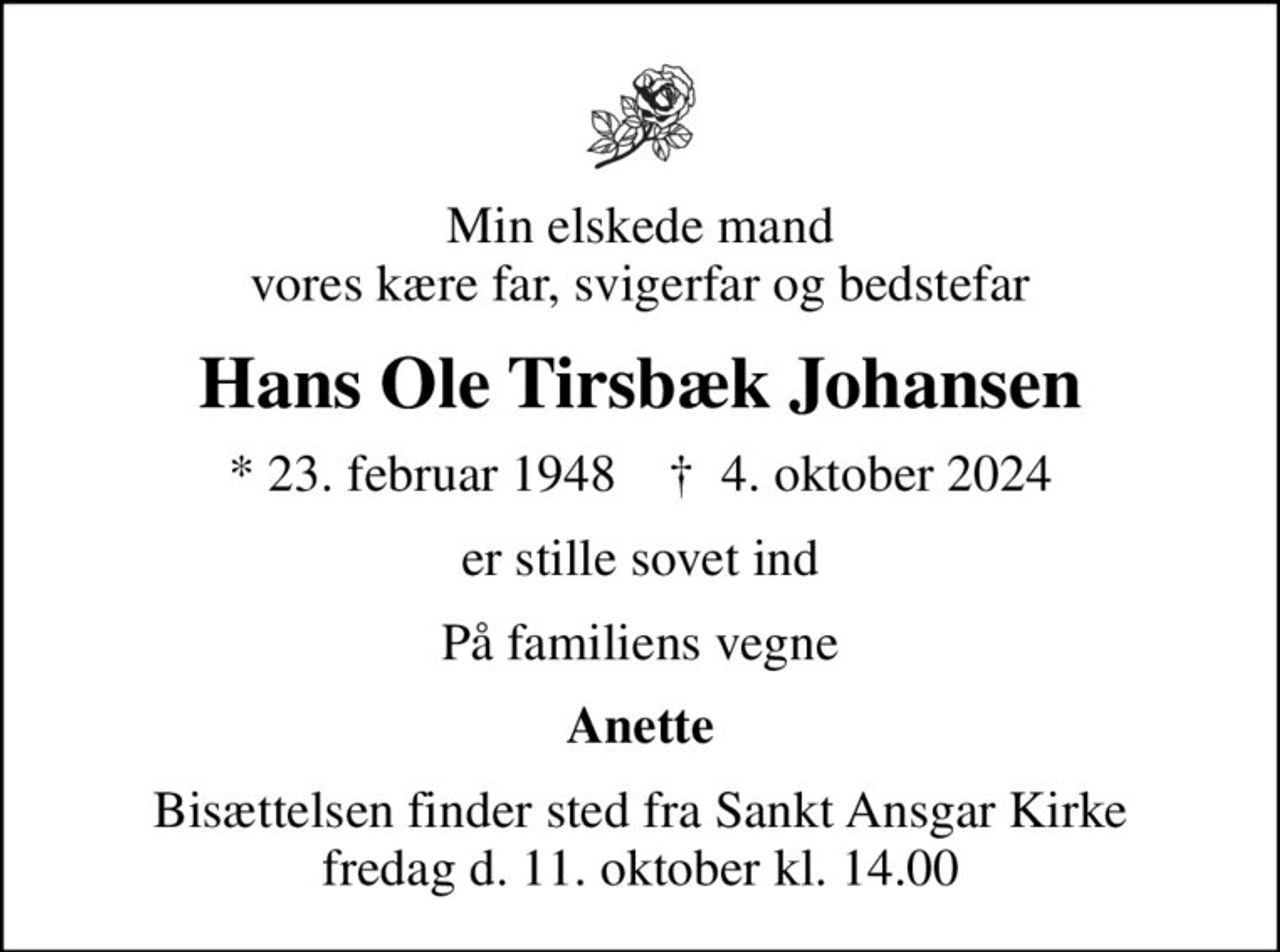 Min elskede mand vores kære far, svigerfar og bedstefar
Hans Ole Tirsbæk Johansen
* 23. februar 1948    ✝ 4. oktober 2024
er stille sovet ind
På familiens vegne
Anette
Bisættelsen finder sted fra Sankt Ansgar Kirke fredag d. 11. oktober kl. 14.00
