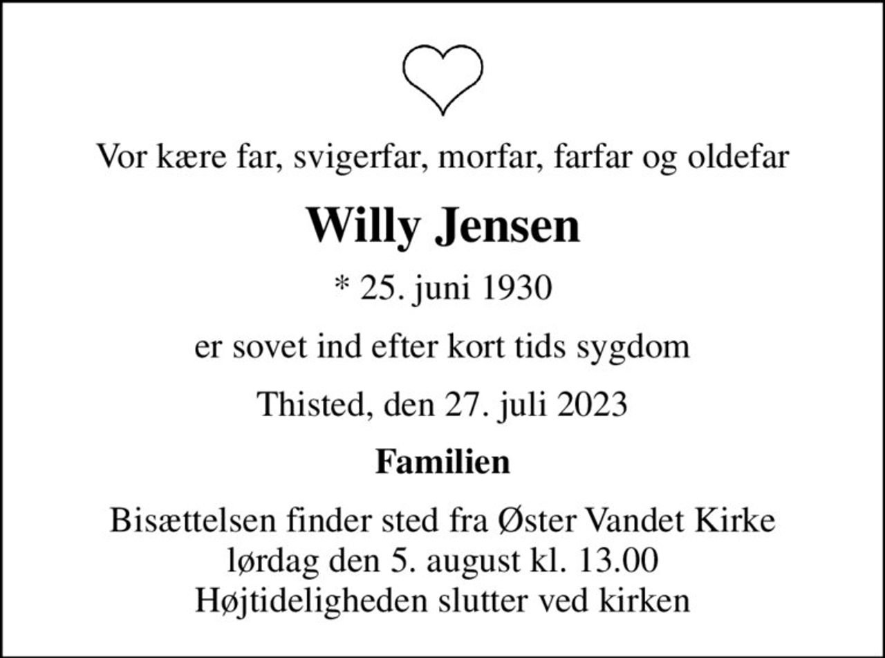 Vor kære far, svigerfar, morfar, farfar og oldefar
Willy Jensen
* 25. juni 1930
er sovet ind efter kort tids sygdom
Thisted, den 27. juli 2023
Familien
Bisættelsen finder sted fra Øster Vandet Kirke  lørdag den 5. august kl. 13.00  Højtideligheden slutter ved kirken