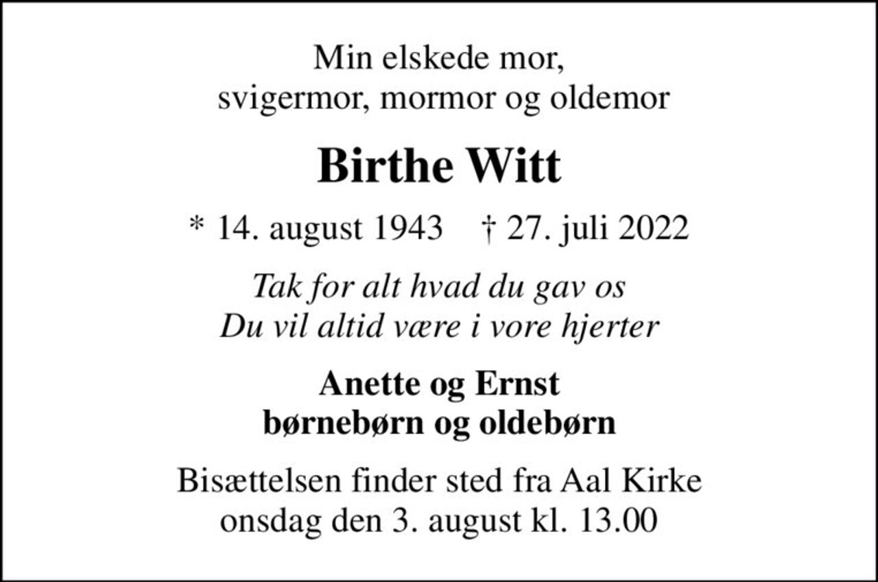 Min elskede mor,  svigermor, mormor og oldemor
Birthe Witt
* 14. august 1943    ✝ 27. juli 2022
Tak for alt hvad du gav os Du vil altid være i vore hjerter
Anette og Ernst børnebørn og oldebørn
Bisættelsen finder sted fra Aal Kirke  onsdag den 3. august kl. 13.00