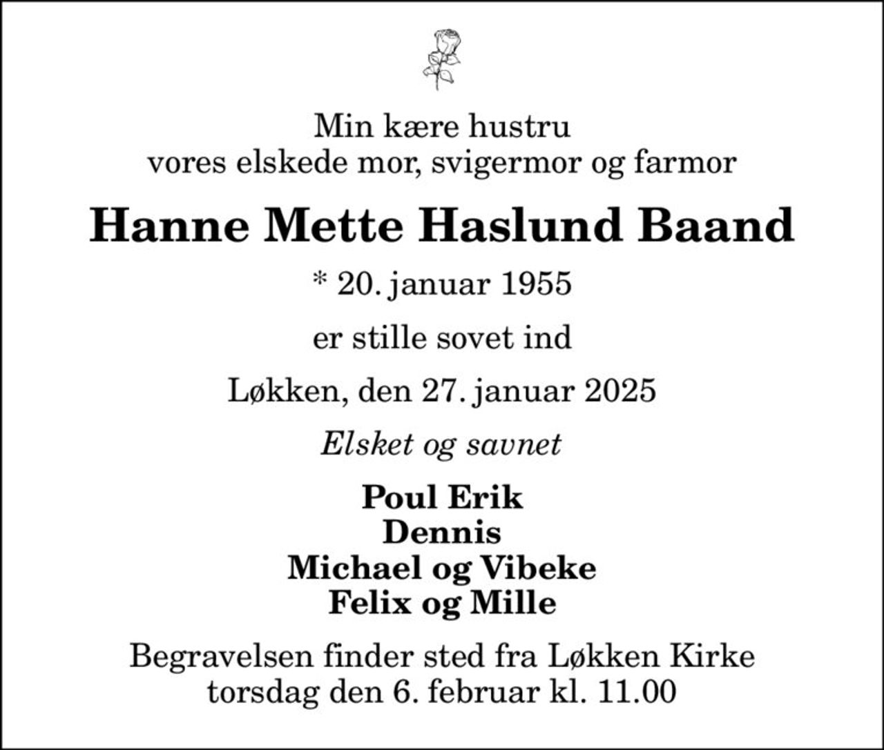 Min kære hustru vores elskede mor, svigermor og farmor
Hanne Mette Haslund Baand
* 20. januar 1955
er stille sovet ind
Løkken, den 27. januar 2025
Elsket og savnet
Poul Erik Dennis Michael og Vibeke Felix og Mille
Begravelsen finder sted fra Løkken Kirke  torsdag den 6. februar kl. 11.00