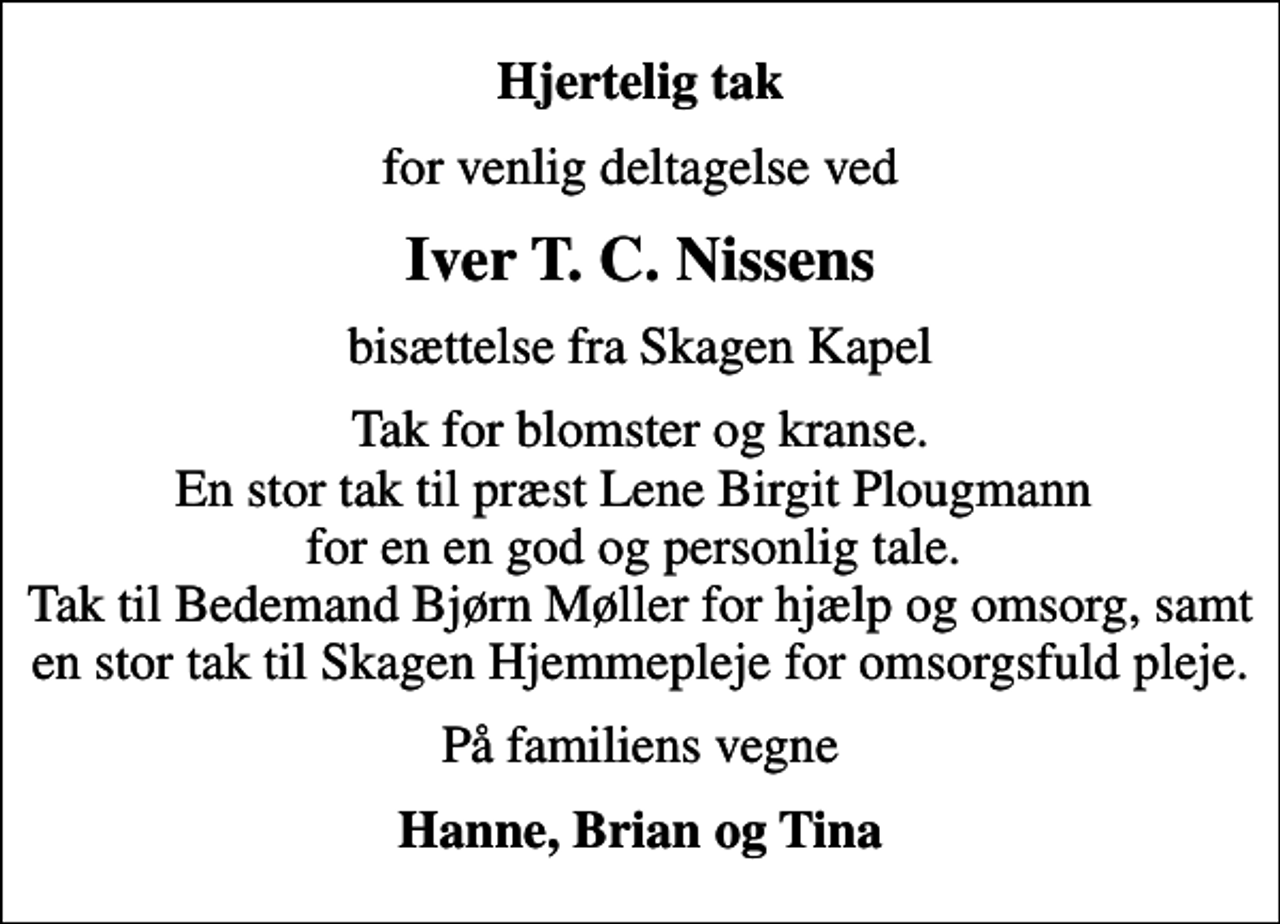 <p>Hjertelig tak<br />for venlig deltagelse ved<br />Iver T. C. Nissens<br />bisættelse fra Skagen Kapel<br />Tak for blomster og kranse. En stor tak til præst Lene Birgit Plougmann for en en god og personlig tale. Tak til Bedemand Bjørn Møller for hjælp og omsorg, samt en stor tak til Skagen Hjemmepleje for omsorgsfuld pleje.<br />På familiens vegne<br />Hanne, Brian og Tina</p>