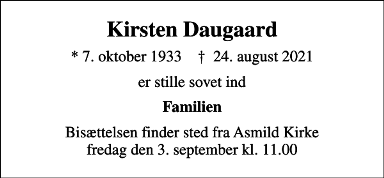 <p>Kirsten Daugaard<br />* 7. oktober 1933 ✝ 24. august 2021<br />er stille sovet ind<br />Familien<br />Bisættelsen finder sted fra Asmild Kirke fredag den 3. september kl. 11.00</p>