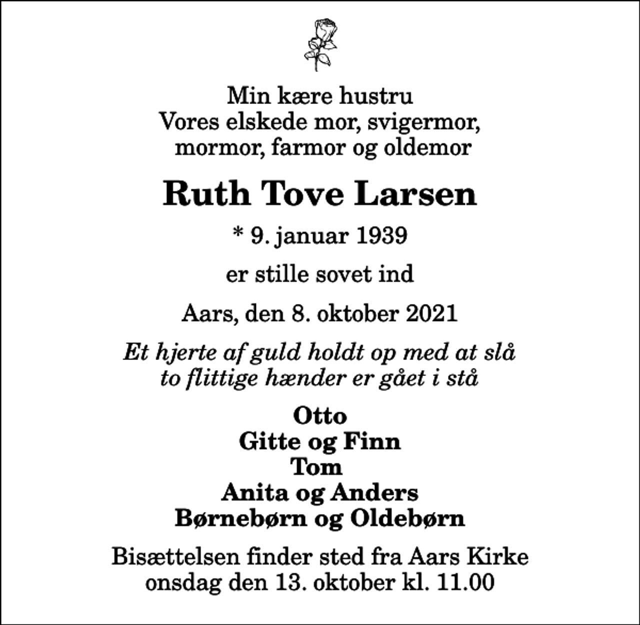 <p>Min kære hustru Vores elskede mor, svigermor, mormor, farmor og oldemor<br />Ruth Tove Larsen<br />* 9. januar 1939<br />er stille sovet ind<br />Aars, den 8. oktober 2021<br />Et hjerte af guld holdt op med at slå to flittige hænder er gået i stå<br />Otto Gitte og Finn Tom Anita og Anders Børnebørn og Oldebørn<br />Bisættelsen finder sted fra Aars Kirke onsdag den 13. oktober kl. 11.00</p>