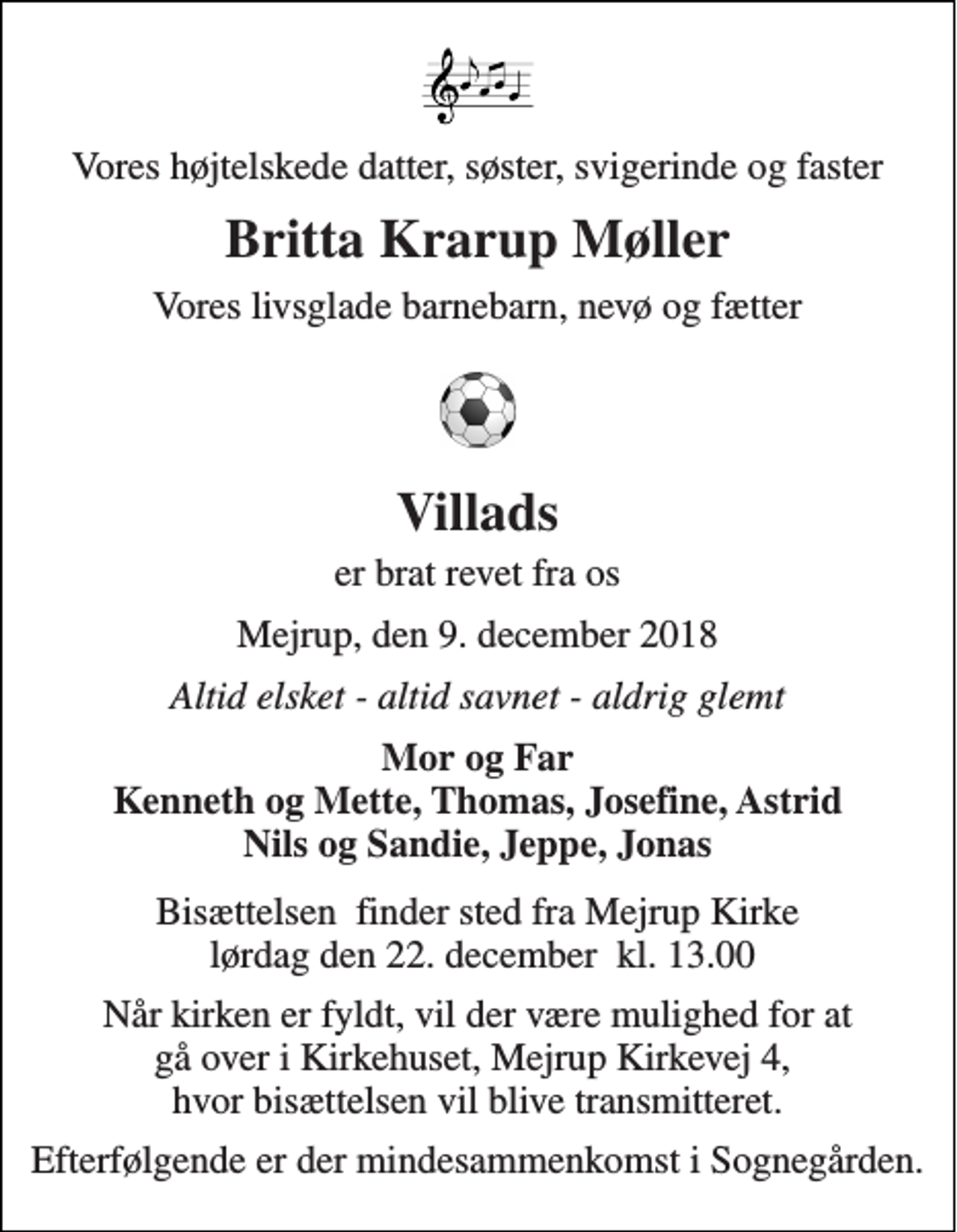 <p>Vores højtelskede datter, søster, svigerinde og faster<br />Britta Krarup Møller<br />Vores livsglade barnebarn, nevø og fætter<br />Villads<br />er brat revet fra os<br />Mejrup, den 9. december 2018<br />Altid elsket - altid savnet - aldrig glemt<br />Mor og Far Kenneth og Mette, Thomas, Josefine, Astrid Nils og Sandie, Jeppe, Jonas<br />Bisættelsen​ finder sted fra Mejrup Kirke lørdag den 22. december​ kl. 13.00<br />Når kirken er fyldt, vil der være mulighed for at gå over i Kirkehuset, Mejrup Kirkevej 4, hvor bisættelsen vil blive transmitteret.<br />Efterfølgende er der mindesammenkomst i Sognegården.</p>