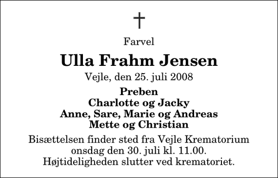 <p>Farvel<br />Ulla Frahm Jensen<br />Vejle, den 25. juli 2008<br />Preben Charlotte og Jacky Anne, Sara, Marie og Andreas Mette og Christian<br />Bisættelsen finder sted fra Skovkapellet onsdag den 30. juli kl. 11.00 Højtideligheden slutter ved krematoriet.</p>