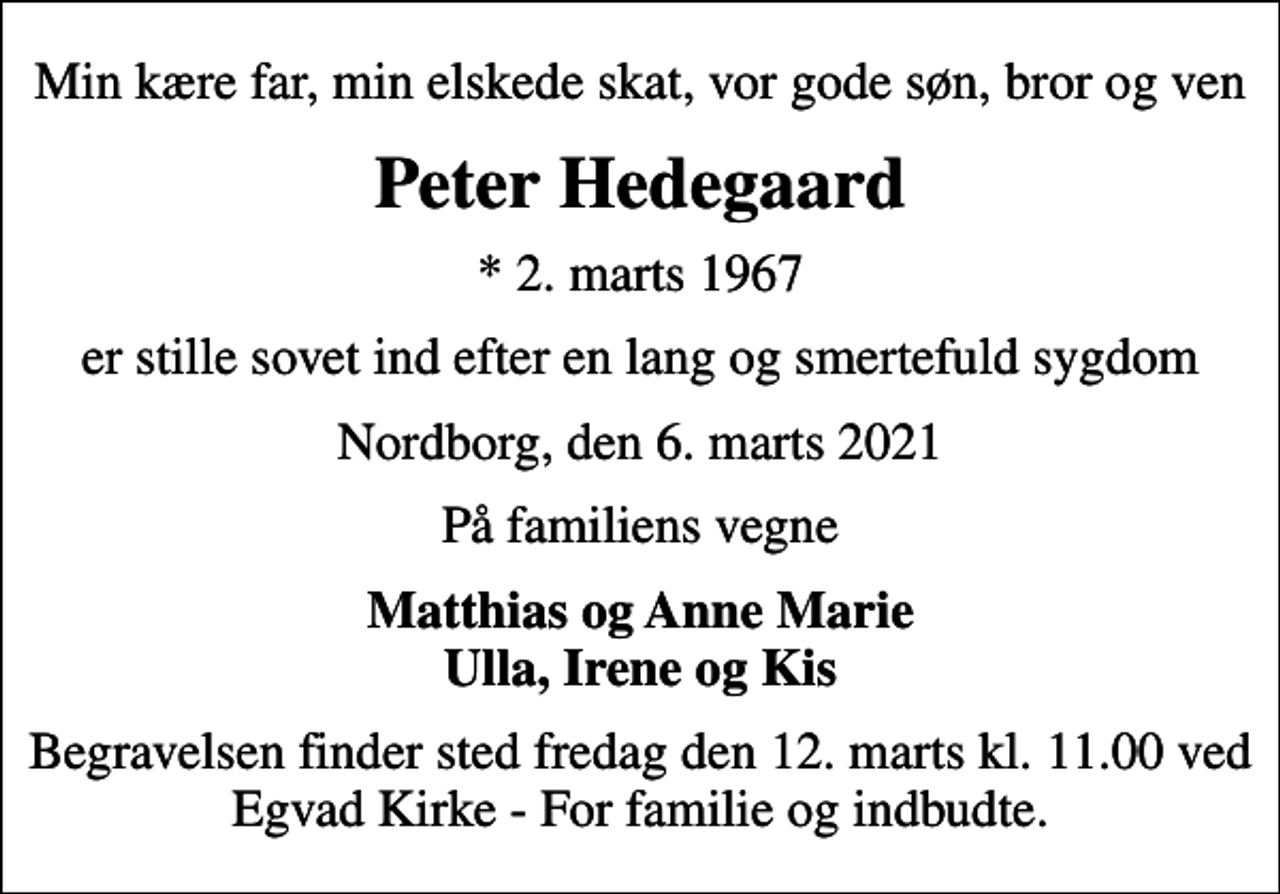 <p>Min kære far, min elskede skat, vor gode søn, bror og ven<br />Peter Hedegaard<br />* 2. marts 1967<br />er stille sovet ind efter en lang og smertefuld sygdom<br />Nordborg, den 6. marts 2021<br />På familiens vegne<br />Matthias og Anne Marie Ulla, Irene og Kis<br />Begravelsen finder sted fredag den 12. marts kl. 11.00 ved Egvad Kirke - For familie og indbudte.</p>