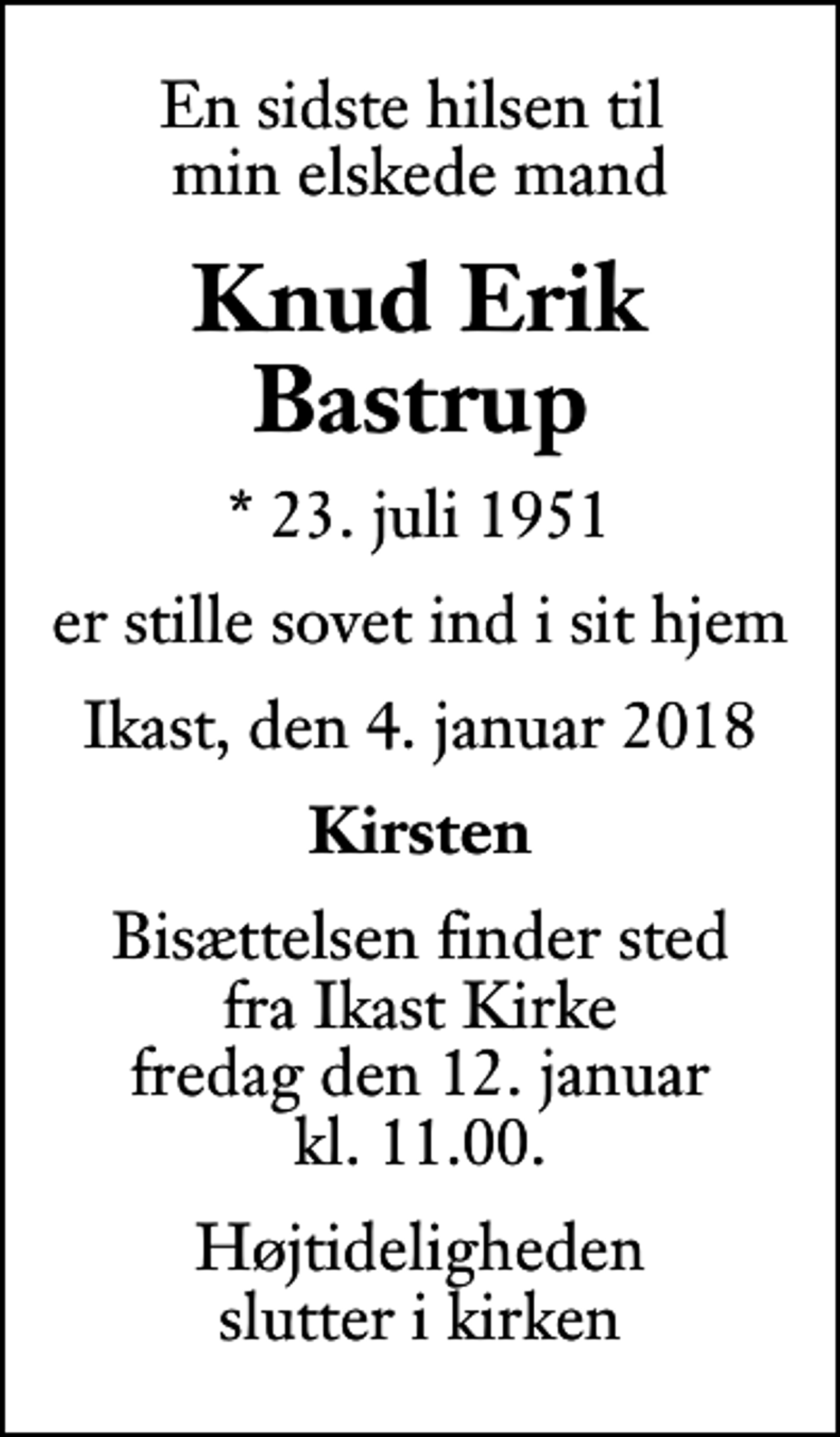 <p>En sidste hilsen til min elskede mand<br />Knud Erik Bastrup<br />* 23. juli 1951<br />er stille sovet ind i sit hjem<br />Ikast, den 4. januar 2018<br />Kirsten<br />Bisættelsen finder sted fra Ikast Kirke fredag den 12. januar kl. 11.00<br />Højtideligheden slutter i kirken</p>