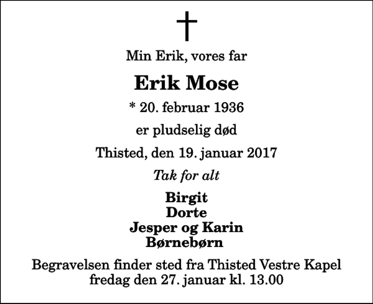 <p>Min Erik, vores far<br />Erik Mose<br />* 20. februar 1936<br />er pludselig død<br />Thisted, den 19. januar 2017<br />Tak for alt<br />Birgit Dorte Jesper og Karin Børnebørn<br />Begravelsen finder sted fra Thisted Vestre Kapel fredag den 27. januar kl. 13.00</p>