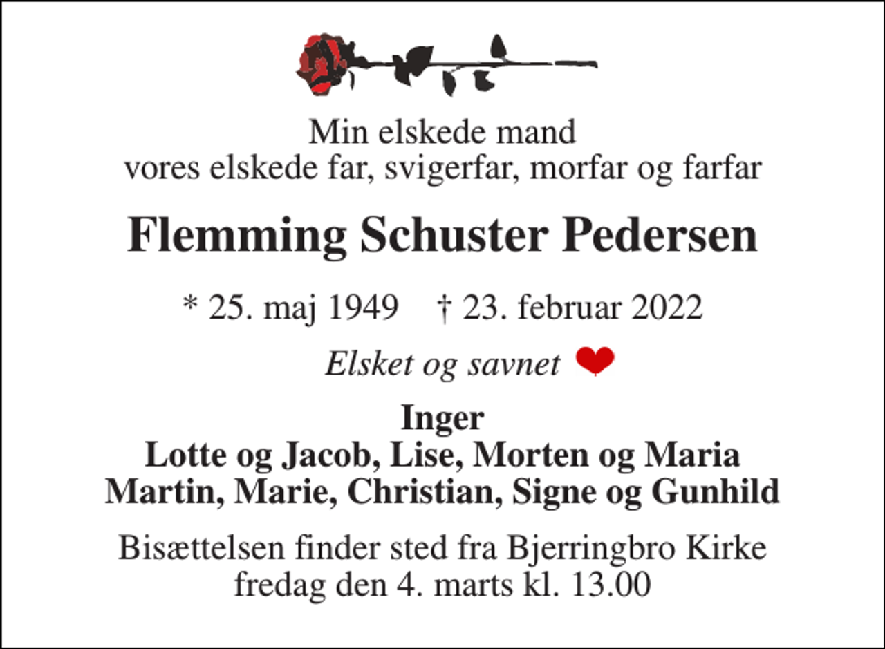 <p>Min elskede mand vores elskede far, svigerfar, morfar og farfar<br />Flemming Schuster Pedersen<br />*​ 25. maj 1949​ †​ 23. februar 2022<br />Elsket og savnet<br />Inger Lotte og Jacob, Lise, Morten og Maria Martin, Marie, Christian, Signe og Gunhild<br />Bisættelsen​ finder sted fra Bjerringbro Kirke​ fredag den 4. marts​ kl. 13.00</p>