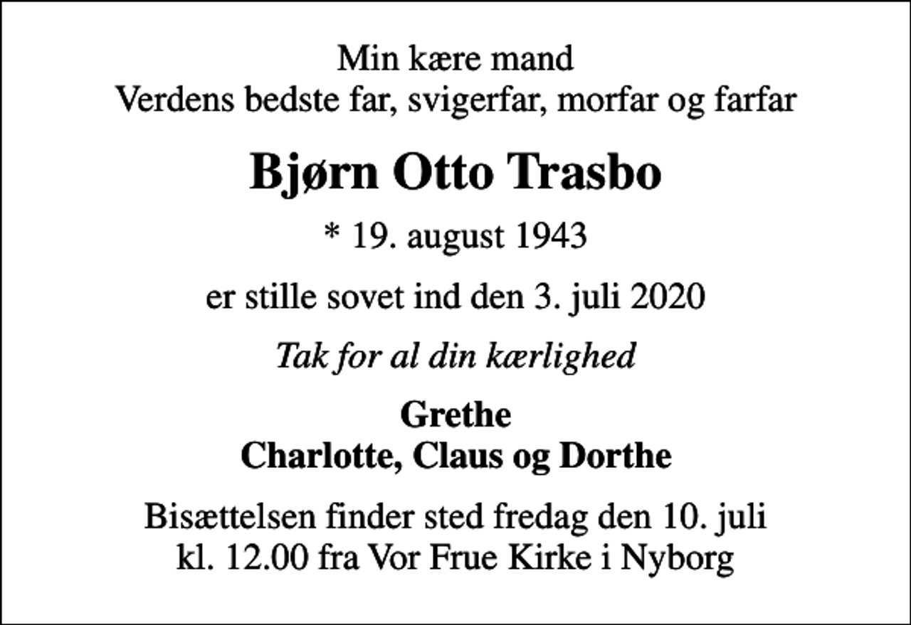 <p>Min kære mand Verdens bedste far, svigerfar, morfar og farfar<br />Bjørn Otto Trasbo<br />* 19. august 1943<br />er stille sovet ind den 3. juli 2020<br />Tak for al din kærlighed<br />Grethe Charlotte, Claus og Dorthe<br />Bisættelsen finder sted fredag den 10. juli kl. 12.00 fra Vor Frue Kirke i Nyborg</p>