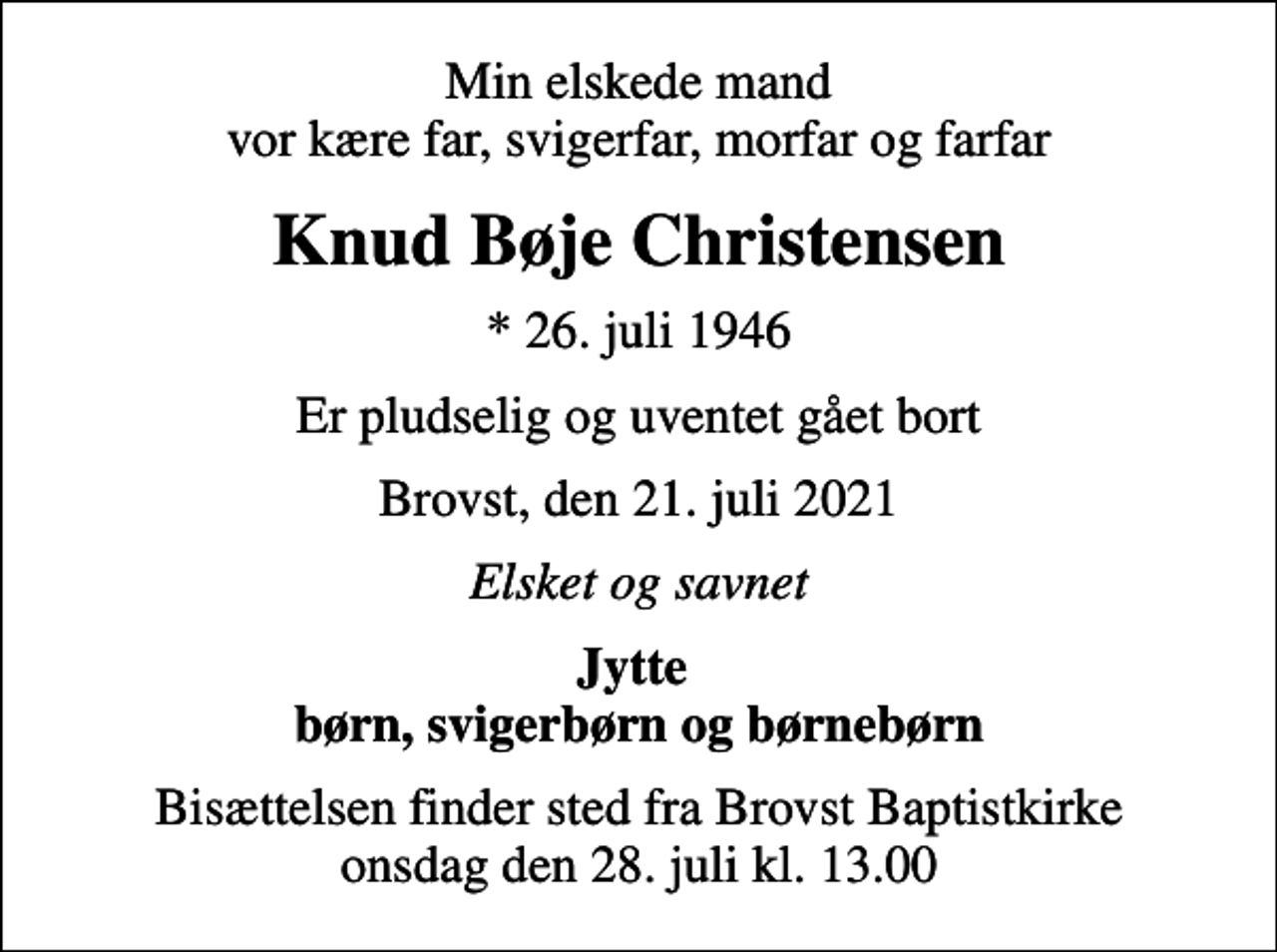 <p>Min elskede mand vor kære far, svigerfar, morfar og farfar<br />Knud Bøje Christensen<br />* 26. juli 1946<br />Er pludselig og uventet gået bort<br />Brovst, den 21. juli 2021<br />Elsket og savnet<br />Jytte børn, svigerbørn og børnebørn<br />Bisættelsen finder sted fra Brovst Baptistkirke onsdag den 28. juli kl. 13.00</p>
