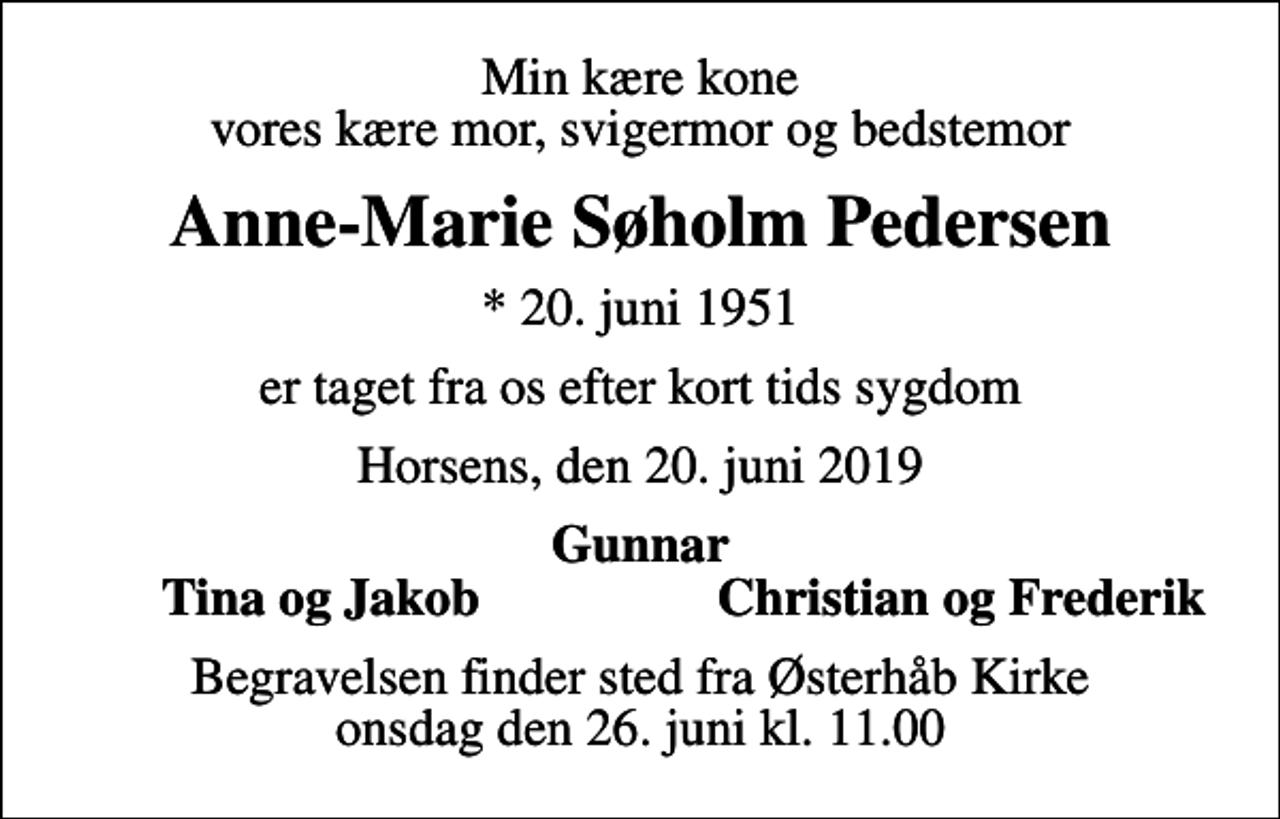 <p>Min kære kone vores kære mor, svigermor og bedstemor<br />Anne-Marie Søholm Pedersen<br />* 20. juni 1951<br />er taget fra os efter kort tids sygdom<br />Horsens, den 20. juni 2019<br />Gunnar<br />Tina og Jakob<br />Christian og Frederik<br />Begravelsen finder sted fra Østerhåb Kirke onsdag den 26. juni kl. 11.00</p>