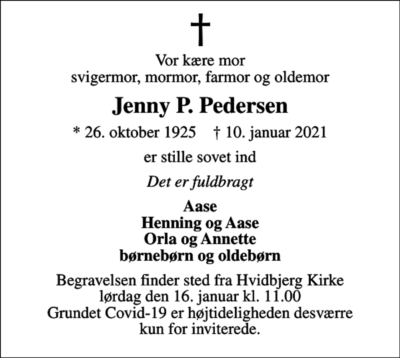 <p>Vor kære mor svigermor, mormor, farmor og oldemor<br />Jenny P. Pedersen<br />* 26. oktober 1925 ✝ 10. januar 2021<br />er stille sovet ind<br />Det er fuldbragt<br />Aase Henning og Aase Orla og Annette børnebørn og oldebørn<br />Begravelsen finder sted fra Hvidbjerg Kirke lørdag den 16. januar kl. 11.00 Grundet Covid-19 er højtideligheden desværre kun for inviterede.</p>