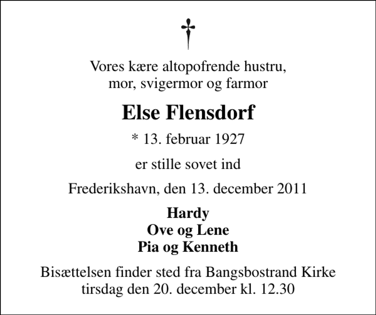 <p>Vores kære altopofrende hustru, mor, svigermor og farmor<br />Else Flensdorf<br />* 13. februar 1927<br />er stille sovet ind<br />Frederikshavn, den 13. december 2011<br />Hardy Ove og Lene Pia og Kenneth<br />Bisættelsen finder sted fra Bangsbostrand Kirke tirsdag den 20. december kl. 12.30</p>