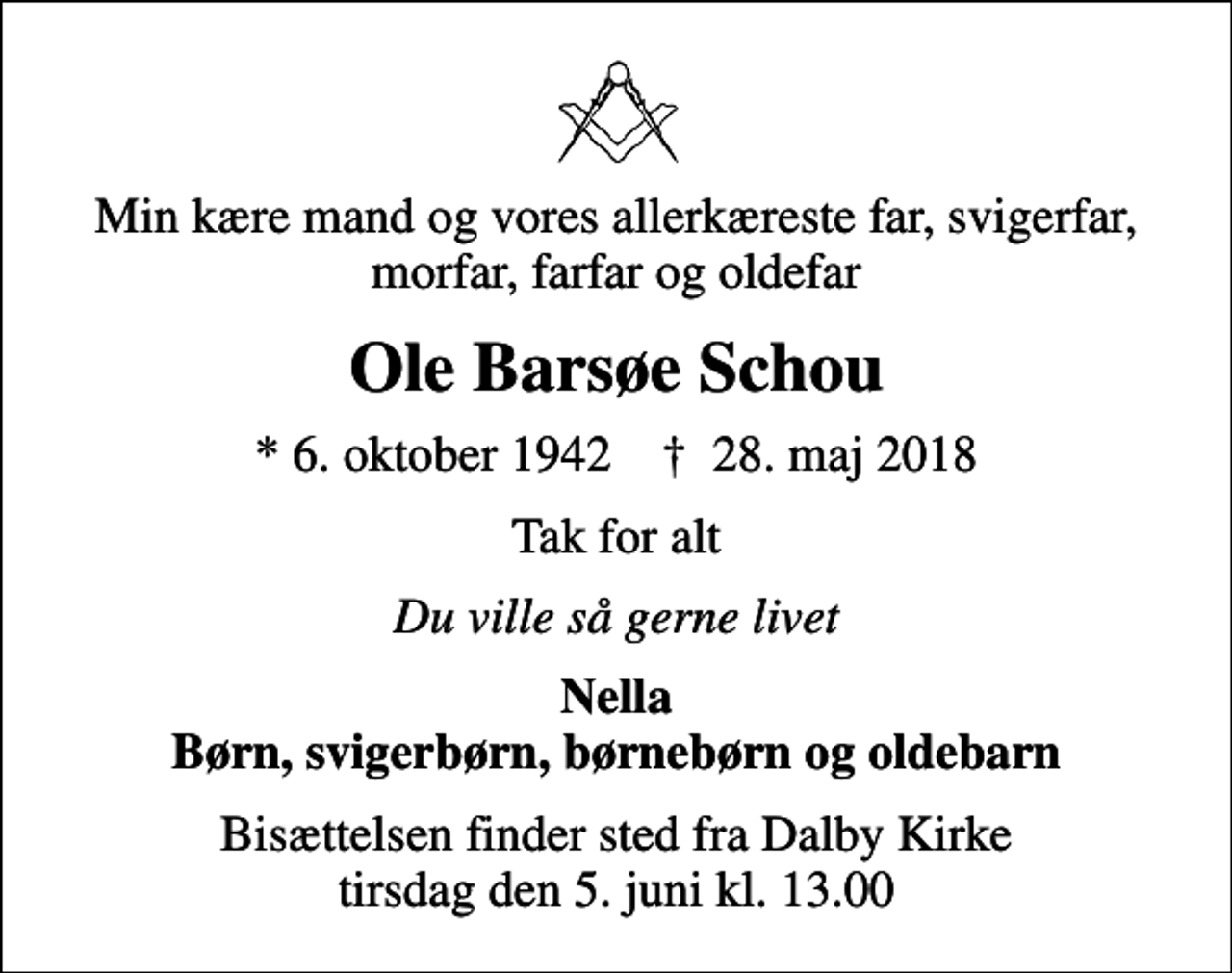 <p>Min kære mand og vores allerkæreste far, svigerfar, morfar, farfar og oldefar<br />Ole Barsøe Schou<br />* 6. oktober 1942 ✝ 28. maj 2018<br />Tak for alt<br />Du ville så gerne livet<br />Nella Børn, svigerbørn, børnebørn og oldebarn<br />Bisættelsen finder sted fra Dalby Kirke tirsdag den 5. juni kl. 13.00</p>