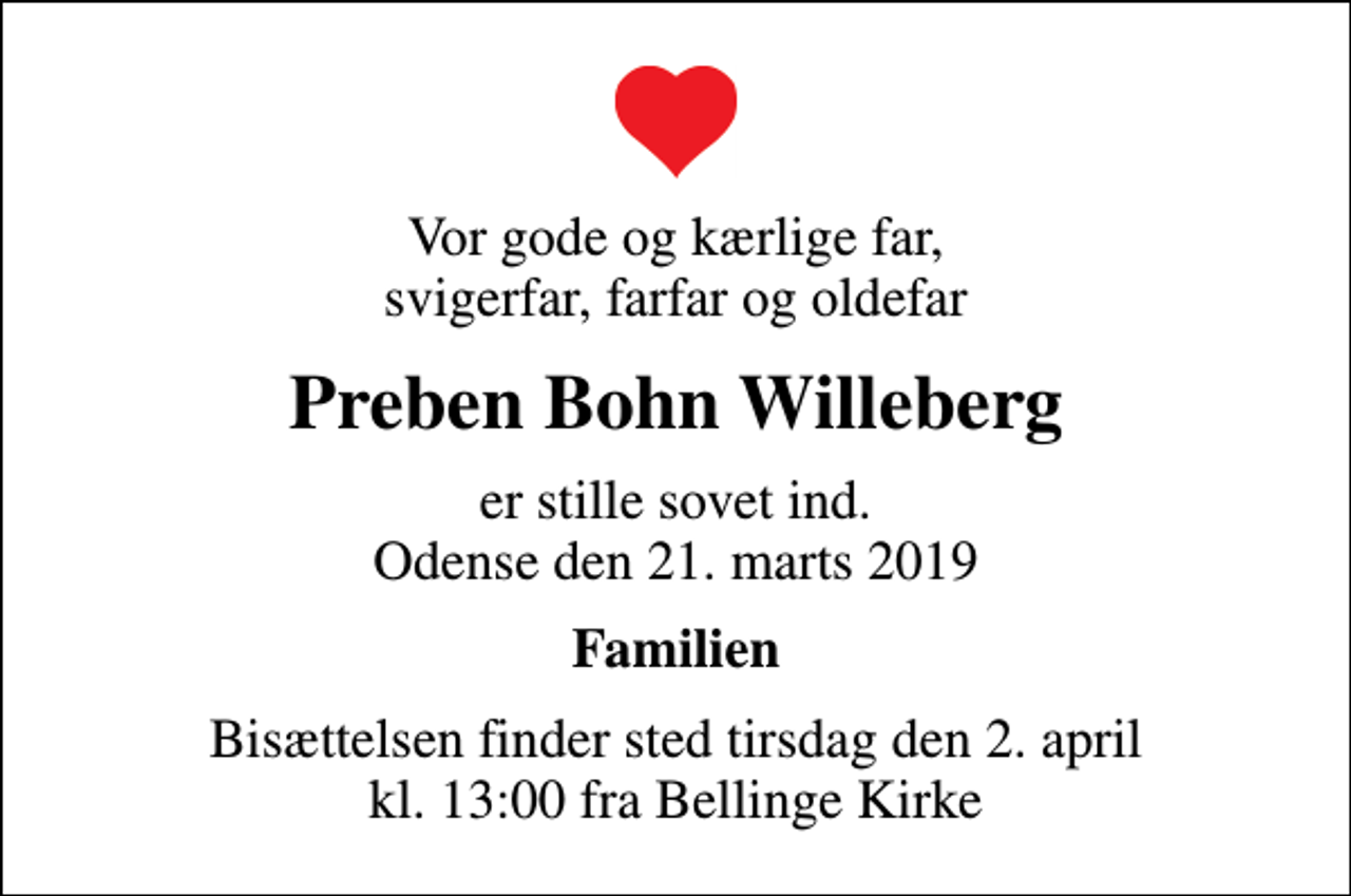 <p>Vor gode og kærlige far, svigerfar, farfar og oldefar<br />Preben Bohn Willeberg<br />er stille sovet ind. Odense den 21. marts 2019<br />Familien<br />Bisættelsen finder sted tirsdag den 2. april kl. 13:00 fra Bellinge Kirke</p>