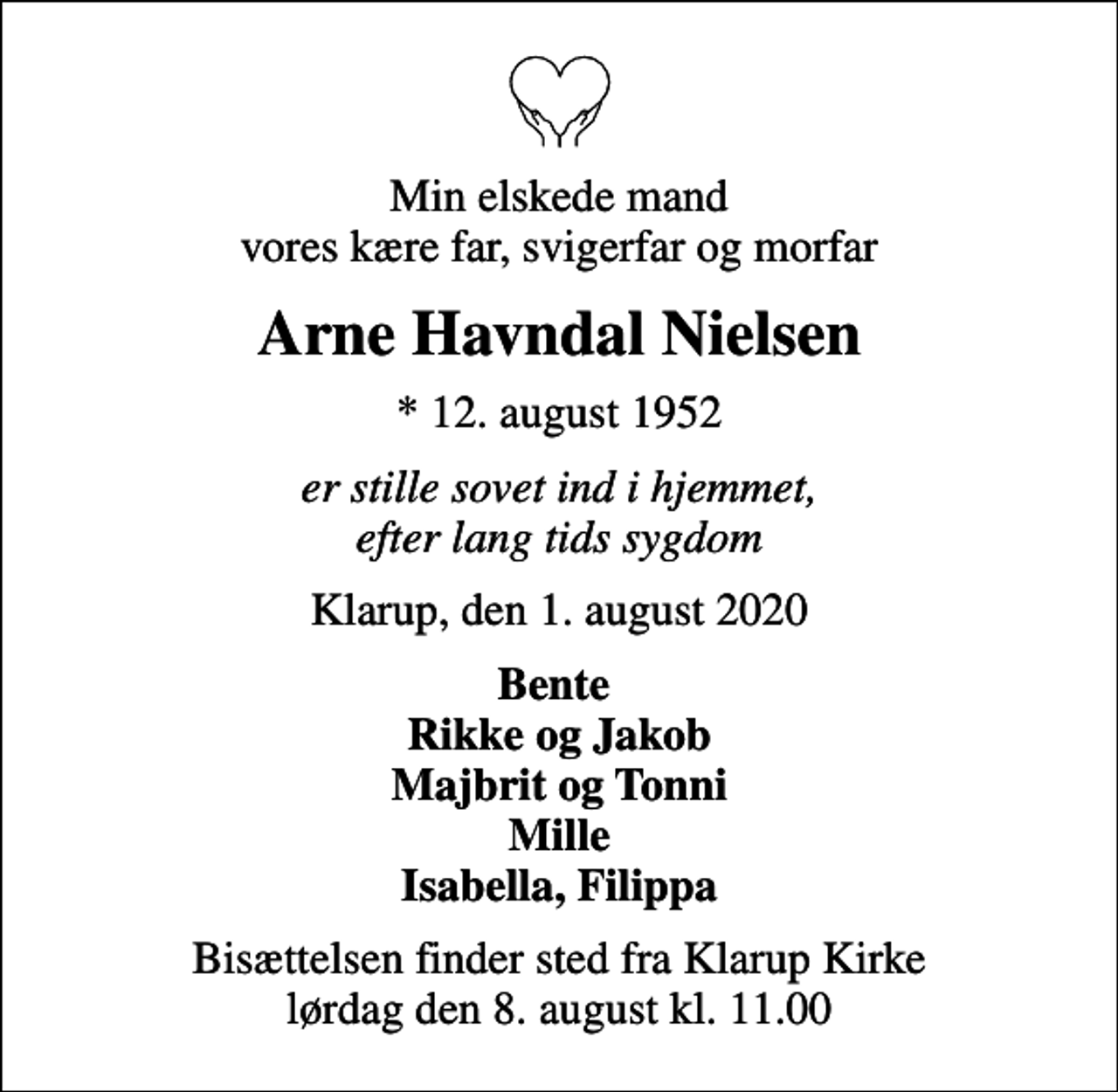 <p>Min elskede mand vores kære far, svigerfar og morfar<br />Arne Havndal Nielsen<br />* 12. august 1952<br />er stille sovet ind i hjemmet, efter lang tids sygdom<br />Klarup, den 1. august 2020<br />Bente Rikke og Jakob Majbrit og Tonni Mille Isabella, Filippa<br />Bisættelsen finder sted fra Klarup Kirke lørdag den 8. august kl. 11.00</p>