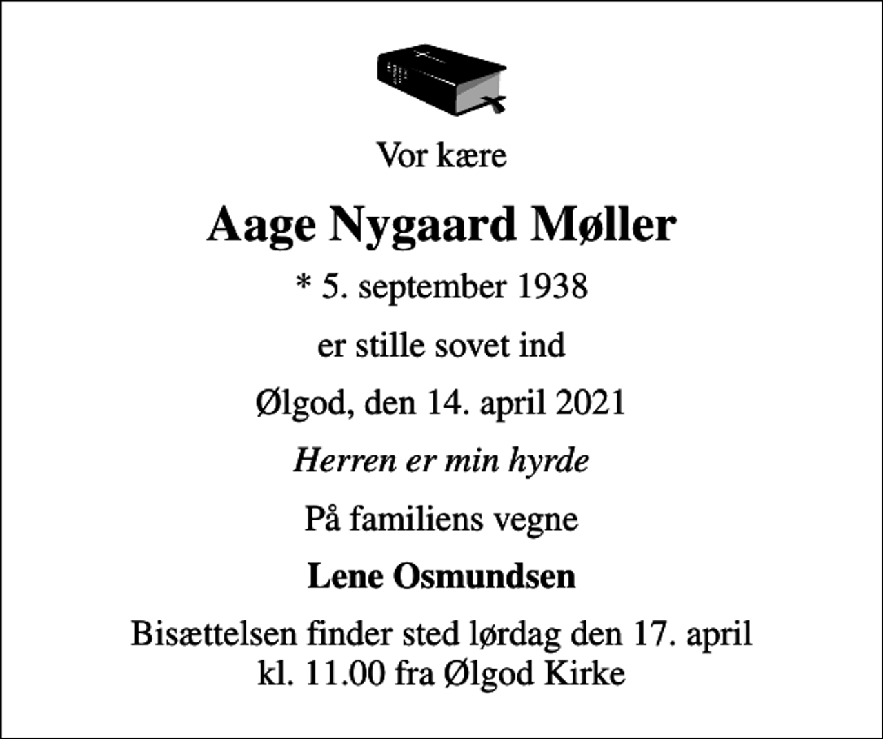 <p>Vor kære<br />Aage Nygaard Møller<br />* 5. september 1938<br />er stille sovet ind<br />Ølgod, den 14. april 2021<br />Herren er min hyrde<br />På familiens vegne<br />Lene Osmundsen<br />Bisættelsen finder sted lørdag den 17. april kl. 11.00 fra Ølgod Kirke</p>