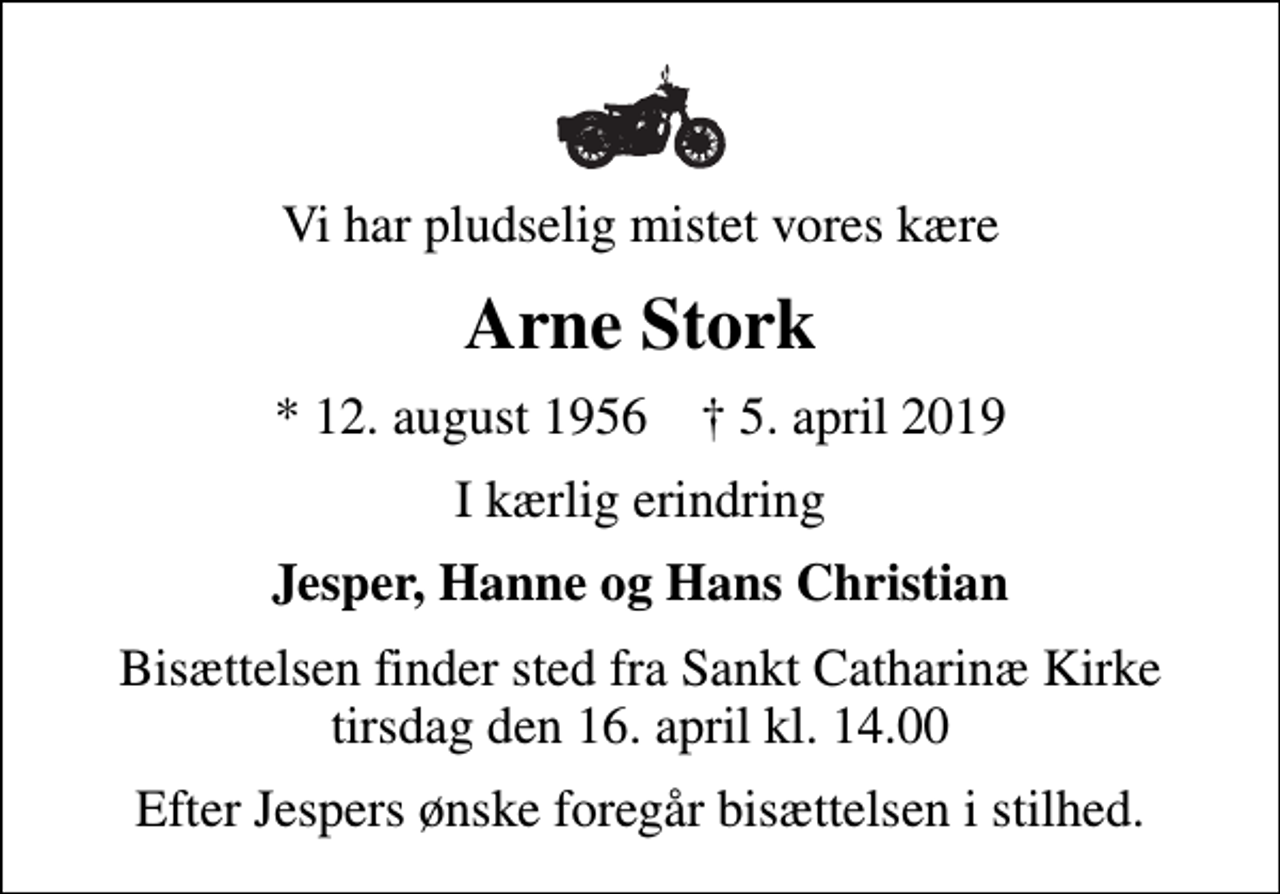 <p>Vi har pludselig mistet vores kære<br />Arne Stork<br />* 12. august 1956 ✝ 5. april 2019<br />I kærlig erindring<br />Jesper, Hanne og Hans Christian<br />Bisættelsen finder sted fra Sankt Catharinæ Kirke tirsdag den 16. april kl. 14.00<br />Efter Jespers ønske foregår bisættelsen i stilhed.</p>