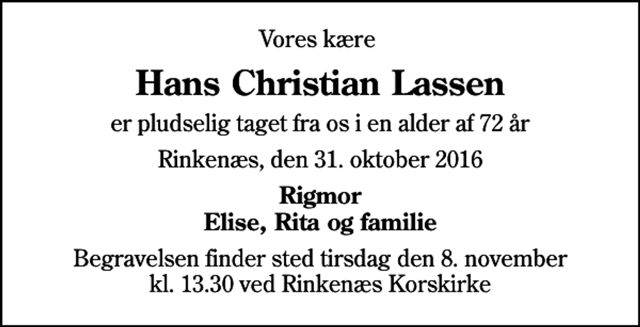<p>Vores kære<br />Hans Christian Lassen<br />er pludselig taget fra os i en alder af 72 år<br />Rinkenæs, den 31. oktober 2016<br />Rigmor Elise, Rita og familie<br />Begravelsen finder sted tirsdag den 8. november kl. 13.30 ved Rinkenæs Korskirke</p>