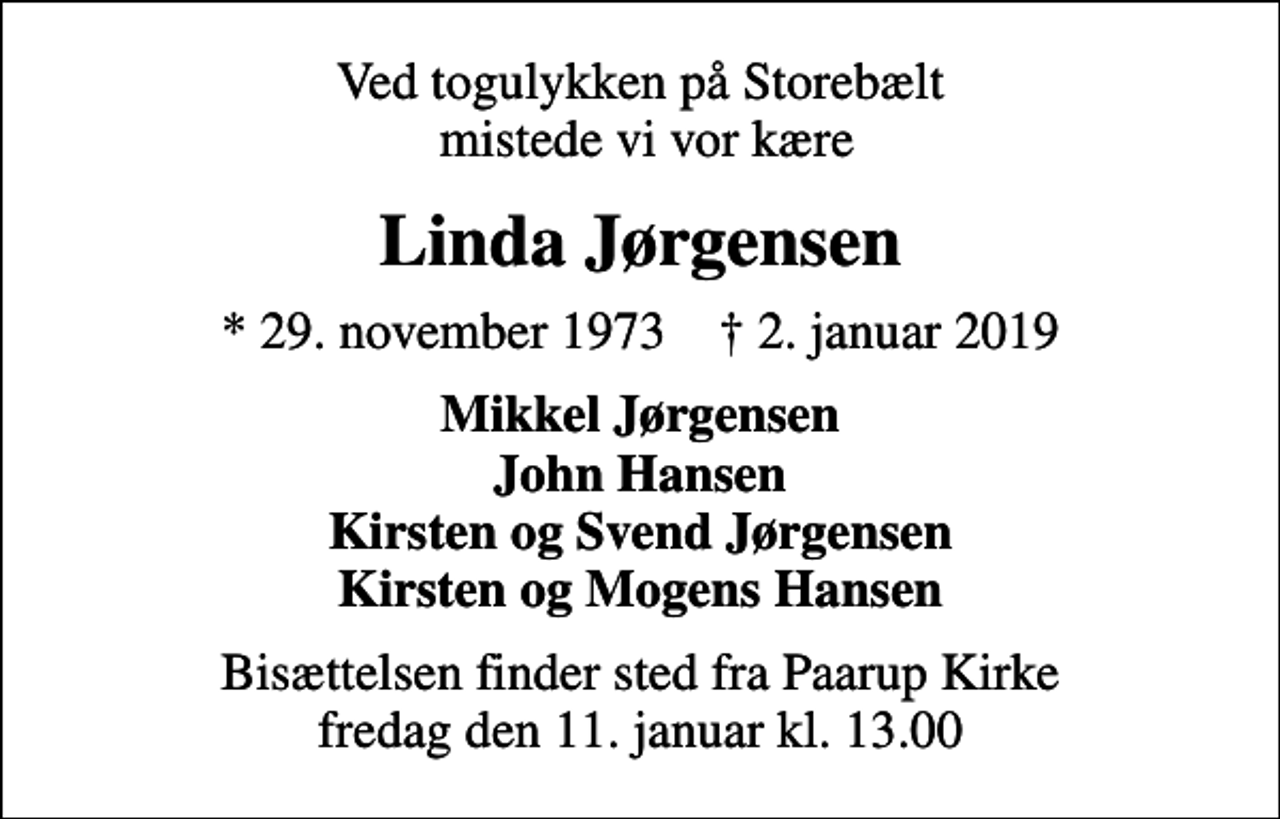 <p>Ved togulykken på Storebælt mistede vi vor kære<br />Linda Jørgensen<br />* 29. november 1973 ✝ 2. januar 2019<br />Mikkel Jørgensen John Hansen Kirsten og Svend Jørgensen Kirsten og Mogens Hansen<br />Bisættelsen finder sted fra Paarup Kirke fredag den 11. januar kl. 13.00</p>
