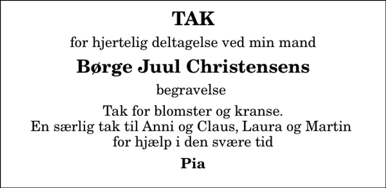 <p>TAK<br />for hjertelig deltagelse ved min mand<br />Børge Juul Christensens<br />begravelse<br />Tak for blomster og kranse. En særlig tak til Anni og Claus, Laura og Martin for hjælp i den svære tid<br />Pia</p>