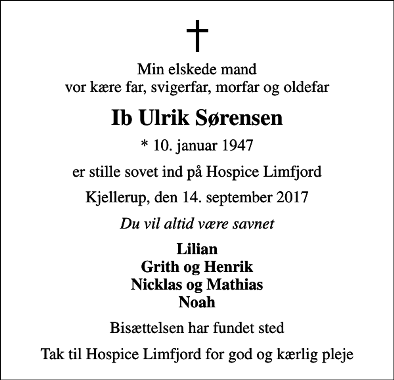 <p>Min elskede mand vor kære far, svigerfar, morfar og oldefar<br />Ib Ulrik Sørensen<br />* 10. januar 1947<br />er stille sovet ind på Hospice Limfjord<br />Kjellerup, den 14. september 2017<br />Du vil altid være savnet<br />Lilian Grith og Henrik Nicklas og Mathias Noah<br />Bisættelsen har fundet sted<br />Tak til Hospice Limfjord for god og kærlig pleje</p>