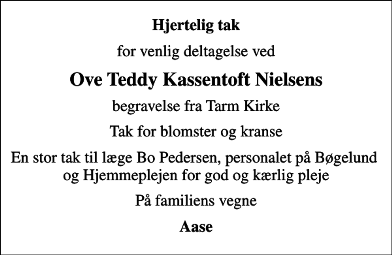 <p>Hjertelig tak<br />for venlig deltagelse ved<br />Ove Teddy Kassentoft Nielsens<br />begravelse fra Tarm Kirke<br />Tak for blomster og kranse<br />En stor tak til læge Bo Pedersen, personalet på Bøgelund og Hjemmeplejen for god og kærlig pleje<br />På familiens vegne<br />Aase</p>