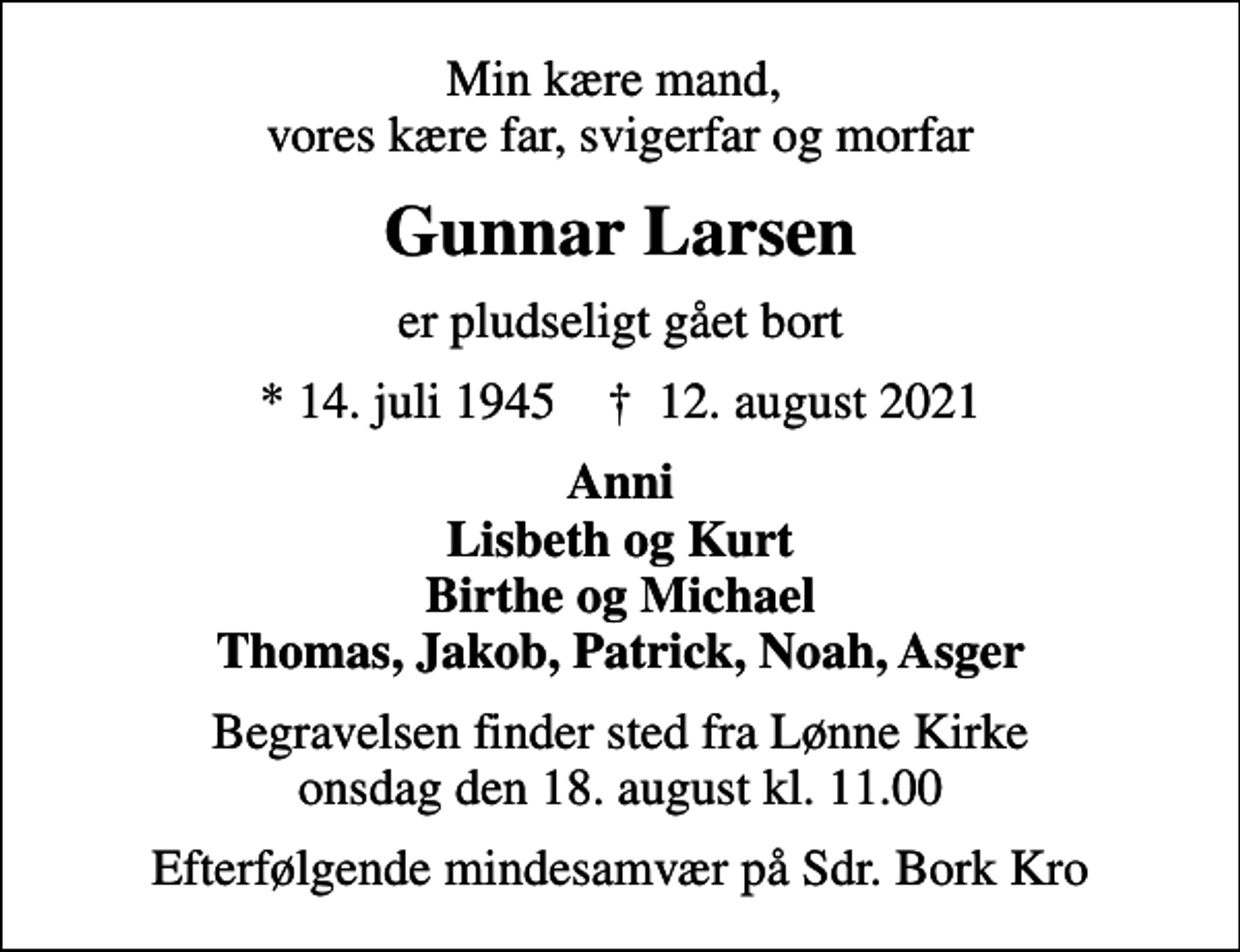 <p>Min kære mand, vores kære far, svigerfar og morfar<br />Gunnar Larsen<br />er pludseligt gået bort<br />* 14. juli 1945 ✝ 12. august 2021<br />Anni Lisbeth og Kurt Birthe og Michael Thomas, Jakob, Patrick, Noah, Asger<br />Begravelsen finder sted fra Lønne Kirke onsdag den 18. august kl. 11.00<br />Efterfølgende mindesamvær på Sdr. Bork Kro</p>