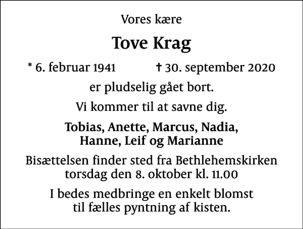 <p>Vores kære<br />Tove Krag<br />* 6. februar 1941 ✝ 30. september 2020<br />er pludselig gået bort.<br />Vi kommer til at savne dig.<br />Tobias, Anette, Marcus, Nadia, Hanne, Leif og Marianne<br />Bisættelsen finder sted fra Bethlehemskirken torsdag den 8. oktober kl. 11.00<br />I bedes medbringe en enkelt blomst til fælles pyntning af kisten.</p>