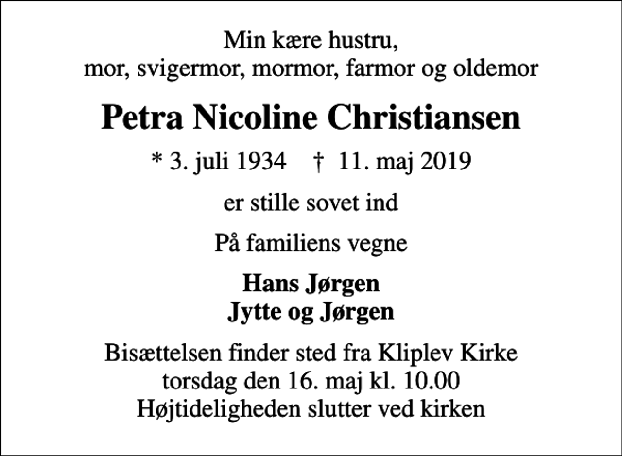 <p>Min kære hustru, mor, svigermor, mormor, farmor og oldemor<br />Petra Nicoline Christiansen<br />* 3. juli 1934 ✝ 11. maj 2019<br />er stille sovet ind<br />På familiens vegne<br />Hans Jørgen Jytte og Jørgen<br />Bisættelsen finder sted fra Kliplev Kirke torsdag den 16. maj kl. 10.00 Højtideligheden slutter ved kirken</p>