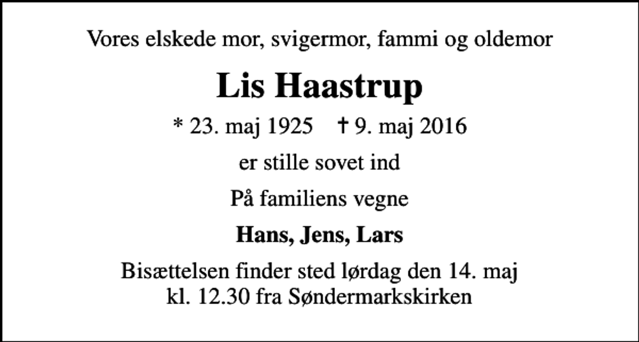 <p>Vores elskede mor, svigermor, fammi og oldemor<br />Lis Haastrup<br />* 23. maj 1925 ✝ 9. maj 2016<br />er stille sovet ind<br />På familiens vegne<br />Hans, Jens, Lars<br />Bisættelsen finder sted lørdag den 14. maj kl. 12.30 fra Søndermarkskirken, Viborg</p>