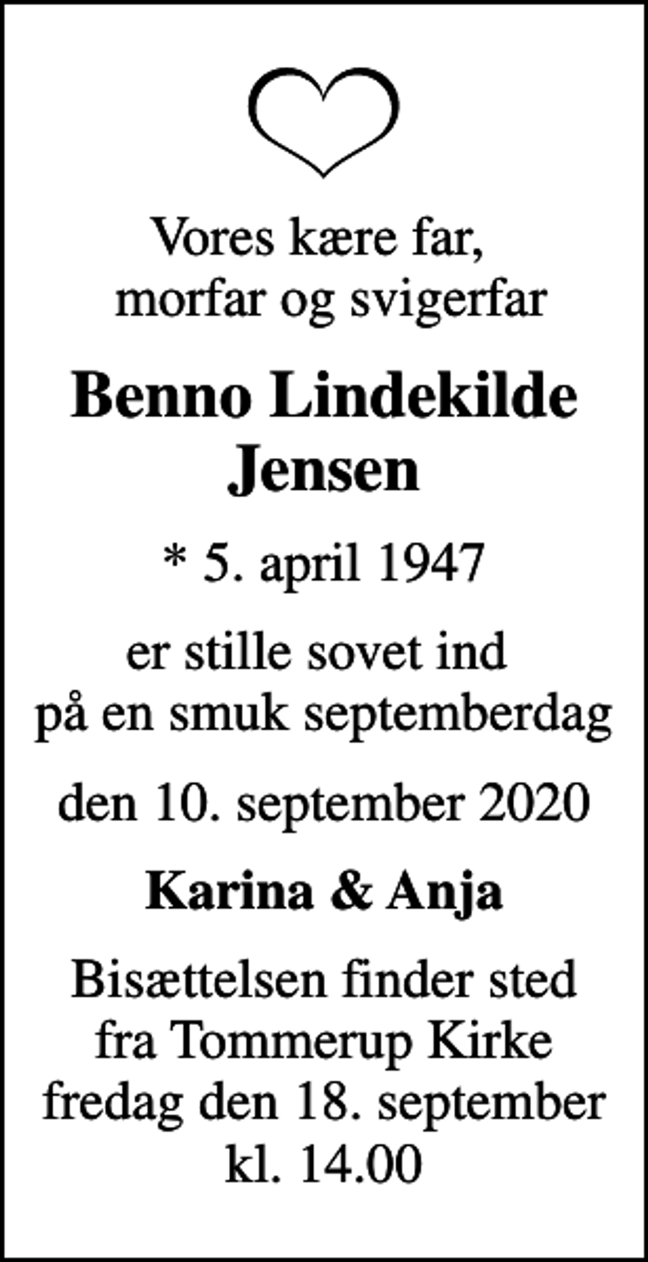 <p>Vores kære far, morfar og svigerfar<br />Benno Lindekilde Jensen<br />* 5. april 1947<br />er stille sovet ind på en smuk septemberdag<br />den 10. september 2020<br />Karina &amp; Anja<br />Bisættelsen finder sted fra Tommerup Kirke fredag den 18. september kl. 14.00</p>