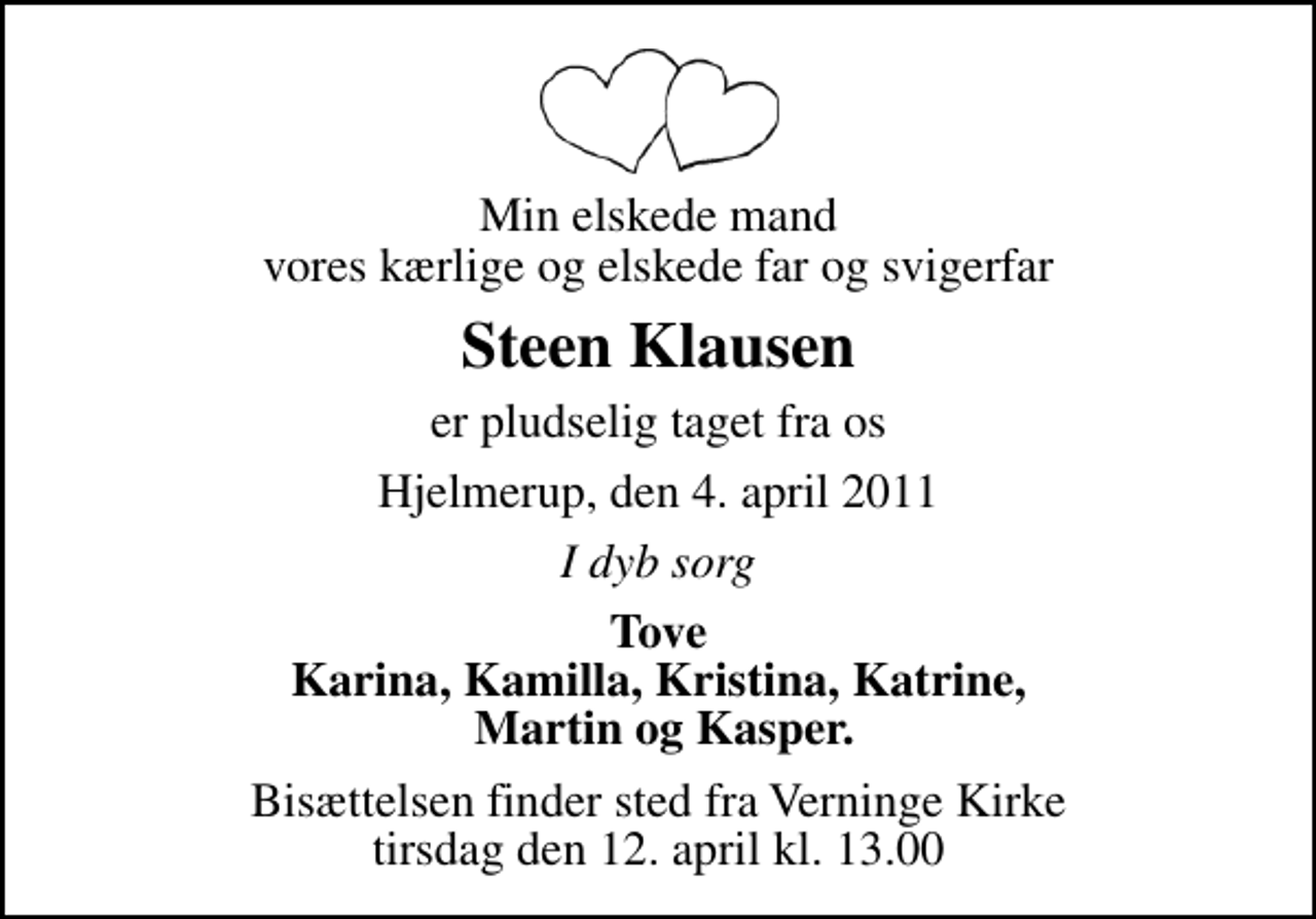 <p>Min elskede mand vores kærlige og elskede far og svigerfar<br />Steen Klausen<br />er pludselig taget fra os<br />Hjelmerup, den 4. april 2011<br />I dyb sorg<br />Tove Karina, Kamilla, Kristina, Katrine, Martin og Kasper.<br />Bisættelsen finder sted fra Verninge Kirke tirsdag den 12. april kl. 13.00</p>