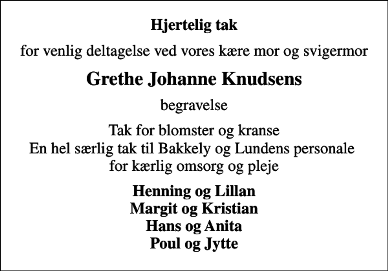 <p>Hjertelig tak<br />for venlig deltagelse ved vores kære mor og svigermor<br />Grethe Johanne Knudsens<br />begravelse<br />Tak for blomster og kranse En hel særlig tak til Bakkely og Lundens personale for kærlig omsorg og pleje<br />Henning og Lillan Margit og Kristian Hans og Anita Poul og Jytte</p>