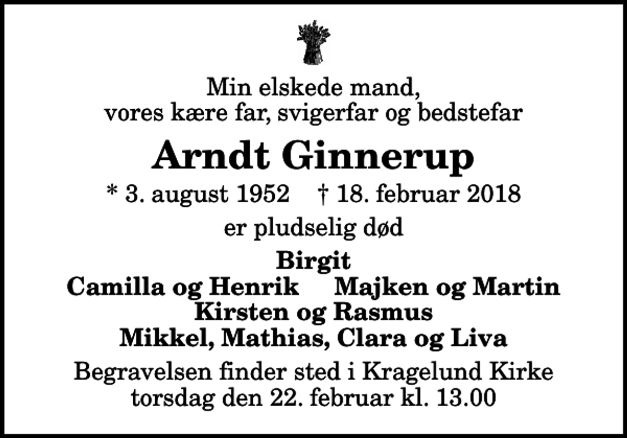 <p>Min elskede mand, vores kære far, svigerfar og bedstefar<br />Arndt Ginnerup<br />* 3. august 1952 ✝ 18. februar 2018<br />er pludselig død<br />Birgit Camilla og Henrik Majken og Martin Kirsten og Rasmus Mikkel, Mathias, Clara og Liva<br />Begravelsen finder sted i Kragelund Kirke torsdag den 22. februar kl. 13.00</p>