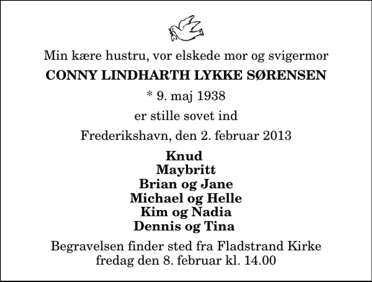 <p>Min kære hustru, vor elskede mor og svigermor<br />Conny Lindharth Lykke Sørensen<br />* 9. maj 1938<br />er stille sovet ind<br />Frederikshavn, den 2. februar 2013<br />Knud Maybritt Brian og Jane Michael og Helle Kim og Nadia Dennis og Tina<br />Begravelsen finder sted fra Fladstrand Kirke fredag den 8. februar kl. 14.00</p>