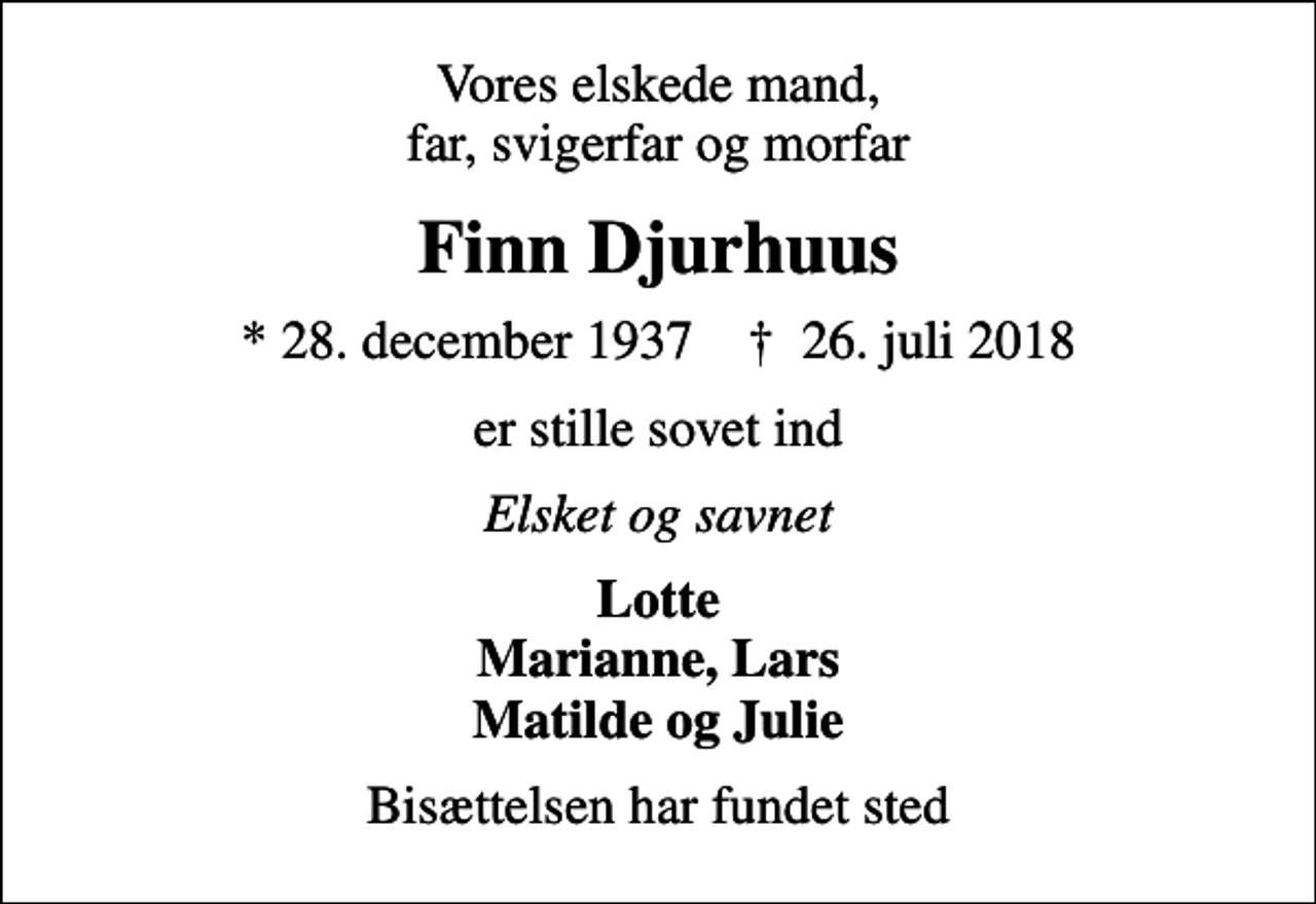 <p>Vores elskede mand, far, svigerfar og morfar<br />Finn Djurhuus<br />* 28. december 1937 ✝ 26. juli 2018<br />er stille sovet ind<br />Elsket og savnet<br />Lotte Marianne, Lars Matilde og Julie<br />Bisættelsen har fundet sted</p>