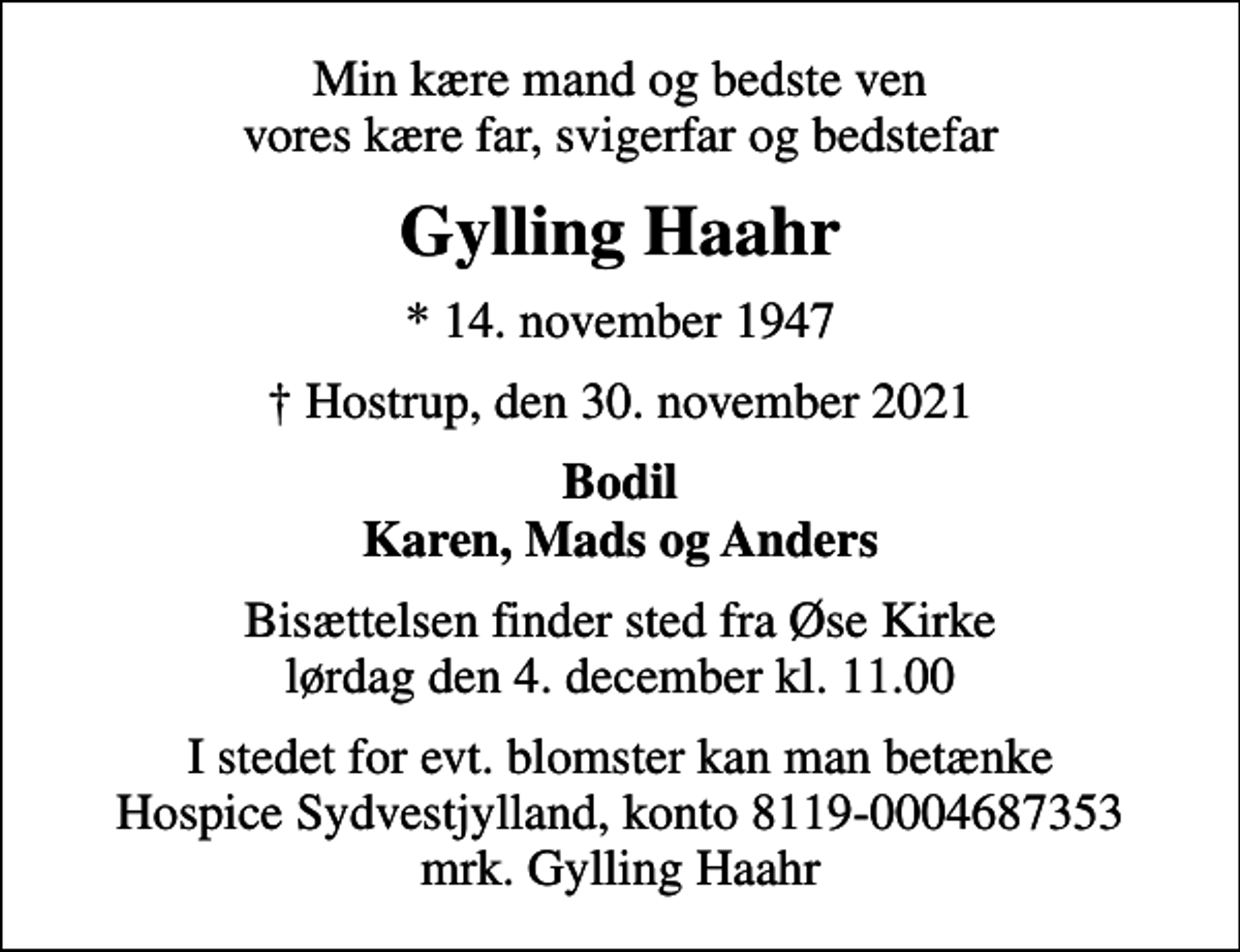 <p>Min kære mand og bedste ven vores kære far, svigerfar og bedstefar<br />Gylling Haahr<br />* 14. november 1947<br />Hostrup, den 30. november 2021<br />Bodil Karen, Mads og Anders<br />Bisættelsen finder sted fra Øse Kirke lørdag den 4. december kl. 11.00<br />I stedet for evt. blomster kan man betænke<br />Hospice Sydvestjylland reg.nr.9874konto0004687353mrk. Gylling<br />Haahr</p>